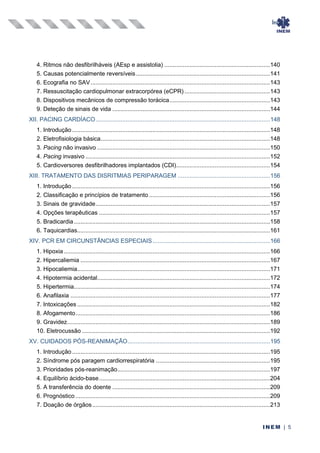 Índice
INEM | 5
4. Ritmos não desfibrilháveis (AEsp e assistolia) ...............................................................140
5. Causas potencialmente reversíveis................................................................................141
6. Ecografia no SAV...........................................................................................................143
7. Ressuscitação cardiopulmonar extracorpórea (eCPR) ...................................................143
8. Dispositivos mecânicos de compressão torácica............................................................143
9. Deteção de sinais de vida ..............................................................................................144
XII. PACING CARDÍACO........................................................................................................148
1. Introdução ......................................................................................................................148
2. Eletrofisiologia básica.....................................................................................................148
3. Pacing não invasivo .......................................................................................................150
4. Pacing invasivo ..............................................................................................................152
5. Cardioversores desfibrilhadores implantados (CDI)........................................................154
XIII. TRATAMENTO DAS DISRITMIAS PERIPARAGEM .......................................................156
1. Introdução ......................................................................................................................156
2. Classificação e princípios de tratamento ........................................................................156
3. Sinais de gravidade........................................................................................................157
4. Opções terapêuticas ......................................................................................................157
5. Bradicardia.....................................................................................................................158
6. Taquicardias...................................................................................................................161
XIV. PCR EM CIRCUNSTÂNCIAS ESPECIAIS......................................................................166
1. Hipoxia...........................................................................................................................166
2. Hipercaliemia .................................................................................................................167
3. Hipocaliemia...................................................................................................................171
4. Hipotermia acidental.......................................................................................................172
5. Hipertermia.....................................................................................................................174
6. Anafilaxia .......................................................................................................................177
7. Intoxicações ...................................................................................................................182
8. Afogamento....................................................................................................................186
9. Gravidez.........................................................................................................................189
10. Eletrocussão ................................................................................................................192
XV. CUIDADOS PÓS-REANIMAÇÃO.....................................................................................195
1. Introdução ......................................................................................................................195
2. Síndrome pós paragem cardiorrespiratória ....................................................................195
3. Prioridades pós-reanimação...........................................................................................197
4. Equilíbrio ácido-base......................................................................................................204
5. A transferência do doente ..............................................................................................209
6. Prognóstico ....................................................................................................................209
7. Doação de órgãos..........................................................................................................213
 