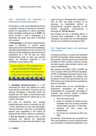 Suporte Avançado de Vida
50 | INEM
5.2.6. Associação da fibrinólise e
intervenção coronária percutânea
A fibrinólise e a ICP, para restabelecimento da
circulação coronária e perfusão do miocárdio,
podem ser associadas em vários esquemas.
Estas estratégias distinguem-se da ICPP, por
rotina, durante a qual a angiografia e a
reperfusão são feitas dias após a fibrinólise
com sucesso.
A ICP facilitada é a ICP feita imediatamente a
seguir à fibrinólise, e, embora alguns
subgrupos possam beneficiar desta estratégia,
não está recomendada por rotina. De facto, há
estudos e meta-análises que demonstram pior
prognóstico se a ICP for feita por rotina
imediatamente após ou logo que possível
depois da fibrinólise, sugerindo a sua
realização só após alguns dias.
A estratégia fármaco-invasiva é a ICP
executada por rotina, mas diferida em várias
horas depois da fibrinólise. Preconiza que os
doentes submetidos a fibrinólise eficaz em
hospital sem ICP sejam encaminhados para
angiografia e eventual ICP, dentro das 3 a 24
h após a fibrinólise.
Em caso de fibrinólise com sucesso
(evidenciada pela clínica e resolução do SST
> 50%) demonstrou-se que esta abordagem
“fármaco-invasiva”, que inclui a transferência
precoce para angiografia e ICP depois do
tratamento fibrinolítico, melhora o prognóstico.
A ICP de recurso é definida como a ICP
executada por falência da reperfusão
(evidenciada por tratamento fibrinolítico). Nos
casos em que a fibrinólise falha (resolução <
50% do SST aos 60-90 minutos) ou na
presença de instabilidade elétrica ou
hemodinâmica, isquémia agravada ou dor
torácica persistente, recomenda-se a
execução de “ICP de recurso”.
Nos doentes em que a fibrinólise falhou, é
razoável fazer angiografia e ICP quando
necessário, de acordo com as manifestações
clínicas e/ou insuficiente resolução do SST.
5.2.7. Reperfusão depois de reanimação
com sucesso
A doença coronária é a causa mais frequente
de PCR pré-hospitalar. Muitos destes doentes
têm oclusão coronária aguda com sinais ECG
de EAM com SST, embora a PCR por doença
coronária aguda possa também ocorrer sem
essas manifestações.
Nos doentes com EAM c/ SST ou BCRE “de
novo” a seguir à RCE pós-PCR pré-hospitalar,
a ICPP é a estratégia de escolha. Assim, deve-
se considerar angiografia de imediato (nas
primeiras 2 horas) nos sobreviventes de uma
PCR sempre que exista elevada suspeição de
SCA em evolução.
Esta decisão deve ter em consideração o
prognóstico neurológico do doente. A
probabilidade de recuperação neurológica é
reduzida caso tenham existido condições
desfavoráveis a nível pré-hospitalar:
• PCR não presenciada;
• atraso na chegada da equipa do pré-
hospitalar sem que se tenha praticado
suporte básico de vida (> 10 minutos);
• presença de ritmo inicial não
desfibrilhável;
• 20 minutos de manobras de SAV sem
RCE.
Os doentes inconscientes que recuperem de
PCR pré-hospitalar de causa cardíaca devem
ser submetidos a hipotermia terapêutica, com
Desaconselha-se a ICP imediatamente a
seguir à fibrinólise (ICP facilitada) por
rotina, dado que se demonstrou aumentar
o risco de hemorragias e a mortalidade
 