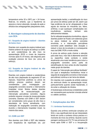 Abordagem Inicial dos Síndromes
Coronários Agudos
INEM | 51
temperatura entre 32 e 36ºC por > 24 horas.
Note-se, no entanto, que a hipotermia se
associa a menor absorção, duração de ação e
eficácia dos antiagregantes plaquetares orais.
6. Abordagem subsequente de doentes
com SCA
6.1. Suspeita de angina instável – doentes
de baixo risco
Doentes com suspeita de angina instável sem
história anterior de angina de esforço ou EAM,
e sem caraterísticas de alto risco na
apresentação (ECG e níveis de troponina
normais após 6 a 8 horas), são elegíveis para
avaliação precoce de risco (ex. prova de
esforço).
6.2. Suspeita de Angina Instável de alto
risco e EAM sem SST
Doentes com angina instável e caraterísticas
de alto risco (depressão do segmento ST em
repouso, troponinas positivas ou prova de
esforço precoce positiva) devem ser
considerados para investigação por
angiografia coronária durante o internamento
hospitalar inicial. Muitos destes doentes
beneficiarão de revascularização por
intervenção percutânea coronária. Alguns
poderão requerer cirurgia de revascularização
coronária. Doentes com EAM s/ SST devem
ser considerados como grupo de alto risco e
abordados de forma semelhante, com
realização de angiografia coronária precoce
durante o internamento hospitalar inicial, na
maioria dos casos.
6.3. EAM com SST
Nos doentes com EAM c/ SST não tratados
com terapêutica de reperfusão (ex. por
apresentação tardia), a estratificação do risco
por prova de esforço pode ser útil, assim que
haja evidência de se ter ultrapassado a fase
aguda de necrose do miocárdio (ex. febre,
arritmia), e que quaisquer complicações (ex:
insuficiência cardíaca) tenham sido
efetivamente tratadas.
Se foi utilizada terapêutica trombolítica, alguns
doentes podem ter ficado com estenose grave
ou placa instável na artéria coronária
envolvida, e a intervenção percutânea
coronária pode estabilizar esta situação e
reduzir o risco de re-oclusão e o consequente
risco de EAM, PCR e morte súbita.
A prova de esforço pode chamar a atenção
para este risco, mas não é altamente sensível
ou específica neste contexto e existe
atualmente uma maior tendência para incluir a
angiografia coronária como parte da
estratificação do risco antes da alta hospitalar
neste grupo de doentes.
O papel da “intervenção percutânea facilitada”
(na qual a terapêutica trombolítica inicial é
seguida de angiografia coronária e intervenção
percutânea) continua a ser tema de debate.
Em doentes com suspeita de enfarte extenso
do ventrículo direito na apresentação inicial,
particularmente quando existe hipotensão, é
de evitar a utilização de nitratos.
A fluidoterapia endovenosa (cristalóides) pode
ser necessária para aumentar a tensão arterial
e o débito cardíaco.
7. Complicações dos SCA
7.1. Arritmias Ventriculares
Quando uma arritmia ventricular complica um
SCA, o seu significado tem de ser interpretado
tendo em conta o contexto clínico preciso e o
momento de início da arritmia. Quando ocorre
paragem cardíaca em FV/ TV nas primeiras 24
horas após EAM c/ SST e a recuperação
 