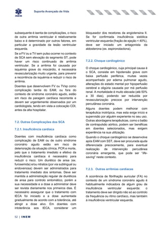 Suporte Avançado de Vida
52 | INEM
subsequente é isenta de complicações, o risco
de outra arritmia ventricular é relativamente
baixo e é determinado por outros fatores, em
particular a gravidade da lesão ventricular
esquerda.
Se a FV ou a TV sem pulso ocorrer no contexto
de SCA sem elevação do segmento ST, pode
haver um risco continuado de arritmia
ventricular. Se a arritmia foi causada por
isquémia grave do miocárdio, é necessária
revascularização muito urgente, para prevenir
a recorrência da isquémia e reduzir o risco de
arritmia.
Doentes que desenvolvem FV ou TVsp como
complicação tardia do EAM, ou fora do
contexto de síndrome coronário agudo, estão
em risco da paragem cardíaca recorrente e
devem ser urgentemente observados por um
cardiologista, tendo em vista a colocação CDI,
antes da alta hospitalar.
7.2. Outras Complicações dos SCA
7.2.1. Insuficiência cardíaca
Doentes com insuficiência cardíaca como
complicação de EAM ou de outro síndrome
coronário agudo estão em risco de
deterioração da situação clínica, PCR e morte,
pelo que o tratamento imediato e efetivo da
insuficiência cardíaca é necessário para
reduzir o risco. Um diurético de ansa (ex.
furosemida) e/ou nitratos (por via sublingual ou
endovenosa) devem ser administrados para
tratamento imediato dos sintomas. Deve ser
mantida a administração regular de diuréticos
de ansa para controlo sintomático, porém a
sua necessidade e a dose a administrar deve
ser revista diariamente nos primeiros dias. É
necessário assegurar que o tratamento com
IECA foi iniciado e a dose aumentada
gradualmente de acordo com a tolerância, até
atingir a dose alvo. Em doentes com
intolerância aos IECA, considerar um
bloqueador dos recetores da angiotensina II.
Se for confirmada insuficiência sistólica
ventricular esquerda (fração de ejeção < 40%),
deve ser iniciado um antagonista da
aldosterona (ex. espironolactona).
7.2.2. Choque cardiogénico
O choque cardiogénico, cuja principal causa é
o SCA, consiste em hipotensão grave com
baixa perfusão periférica, muitas vezes
acompanhado por edema pulmonar agudo,
alterações do estado mental por hipoperfusão
cerebral e oligúria causada por má perfusão
renal. A mortalidade é muito elevada (até 50%
a 30 dias), podendo ser reduzida por
revascularização precoce por intervenção
percutânea coronária.
Alguns doentes podem melhorar com
terapêutica inotrópica, mas esta exige início e
supervisão por alguém experiente no seu uso.
Outras abordagens terapêuticas, como o balão
de contrapulsão aórtico, podem ser benéficas
em doentes selecionados, mas exigem
experiência na sua utilização.
Quando o choque cardiogénico se desenvolve
após EAM com SST, deve ser procurada ajuda
diferenciada precocemente, para eventual
realização de intervenção percutânea
coronária emergente, que pode ser “life-
saving” neste contexto.
7.2.3. Outras arritmias cardíacas
A ocorrência de fibrilhação auricular (FA) no
contexto de um síndrome coronário agudo é
habitualmente indicadora de algum grau de
insuficiência ventricular esquerda: o
tratamento deve ser dirigido não só ao controlo
da frequência ou ritmo cardíaco, mas também
à insuficiência ventricular esquerda.
 