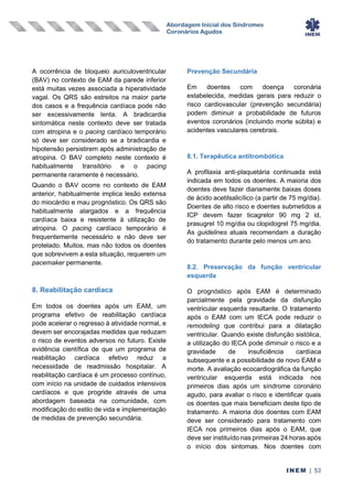 Abordagem Inicial dos Síndromes
Coronários Agudos
INEM | 53
A ocorrência de bloqueio auriculoventricular
(BAV) no contexto de EAM da parede inferior
está muitas vezes associada a hiperatividade
vagal. Os QRS são estreitos na maior parte
dos casos e a frequência cardíaca pode não
ser excessivamente lenta. A bradicardia
sintomática neste contexto deve ser tratada
com atropina e o pacing cardíaco temporário
só deve ser considerado se a bradicardia e
hipotensão persistirem após administração de
atropina. O BAV completo neste contexto é
habitualmente transitório e o pacing
permanente raramente é necessário.
Quando o BAV ocorre no contexto de EAM
anterior, habitualmente implica lesão extensa
do miocárdio e mau prognóstico. Os QRS são
habitualmente alargados e a frequência
cardíaca baixa e resistente à utilização de
atropina. O pacing cardíaco temporário é
frequentemente necessário e não deve ser
protelado. Muitos, mas não todos os doentes
que sobrevivem a esta situação, requerem um
pacemaker permanente.
8. Reabilitação cardíaca
Em todos os doentes após um EAM, um
programa efetivo de reabilitação cardíaca
pode acelerar o regresso à atividade normal, e
devem ser encorajadas medidas que reduzam
o risco de eventos adversos no futuro. Existe
evidência científica de que um programa de
reabilitação cardíaca efetivo reduz a
necessidade de readmissão hospitalar. A
reabilitação cardíaca é um processo contínuo,
com início na unidade de cuidados intensivos
cardíacos e que progride através de uma
abordagem baseada na comunidade, com
modificação do estilo de vida e implementação
de medidas de prevenção secundária.
Prevenção Secundária
Em doentes com doença coronária
estabelecida, medidas gerais para reduzir o
risco cardiovascular (prevenção secundária)
podem diminuir a probabilidade de futuros
eventos coronários (incluindo morte súbita) e
acidentes vasculares cerebrais.
8.1. Terapêutica antitrombótica
A profilaxia anti-plaquetária continuada está
indicada em todos os doentes. A maioria dos
doentes deve fazer diariamente baixas doses
de ácido acetilsalicílico (a partir de 75 mg/dia).
Doentes de alto risco e doentes submetidos a
ICP devem fazer ticagrelor 90 mg 2 id,
prasugrel 10 mg/dia ou clopidogrel 75 mg/dia.
As guidelines atuais recomendam a duração
do tratamento durante pelo menos um ano.
8.2. Preservação da função ventricular
esquerda
O prognóstico após EAM é determinado
parcialmente pela gravidade da disfunção
ventricular esquerda resultante. O tratamento
após o EAM com um IECA pode reduzir o
remodeling que contribui para a dilatação
ventricular. Quando existe disfunção sistólica,
a utilização do IECA pode diminuir o risco e a
gravidade de insuficiência cardíaca
subsequente e a possibilidade de novo EAM e
morte. A avaliação ecocardiográfica da função
ventricular esquerda está indicada nos
primeiros dias após um síndrome coronário
agudo, para avaliar o risco e identificar quais
os doentes que mais beneficiam deste tipo de
tratamento. A maioria dos doentes com EAM
deve ser considerado para tratamento com
IECA nos primeiros dias após o EAM, que
deve ser instituído nas primeiras 24 horas após
o início dos sintomas. Nos doentes com
 