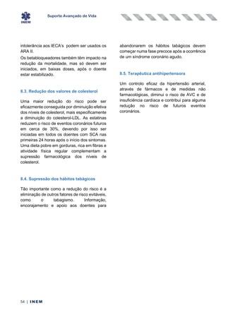 Suporte Avançado de Vida
54 | INEM
intolerância aos IECA’s podem ser usados os
ARA II.
Os betabloqueadores também têm impacto na
redução da mortalidade, mas só devem ser
iniciados, em baixas doses, após o doente
estar estabilizado.
8.3. Redução dos valores de colesterol
Uma maior redução do risco pode ser
eficazmente conseguida por diminuição efetiva
dos níveis de colesterol, mais especificamente
a diminuição do colesterol-LDL. As estatinas
reduzem o risco de eventos coronários futuros
em cerca de 30%, devendo por isso ser
iniciadas em todos os doentes com SCA nas
primeiras 24 horas após o início dos sintomas.
Uma dieta pobre em gorduras, rica em fibras e
atividade física regular complementam a
supressão farmacológica dos níveis de
colesterol.
8.4. Supressão dos hábitos tabágicos
Tão importante como a redução do risco é a
eliminação de outros fatores de risco evitáveis,
como o tabagismo. Informação,
encorajamento e apoio aos doentes para
abandonarem os hábitos tabágicos devem
começar numa fase precoce após a ocorrência
de um síndrome coronário agudo.
8.5. Terapêutica antihipertensora
Um controlo eficaz da hipertensão arterial,
através de fármacos e de medidas não
farmacológicas, diminui o risco de AVC e de
insuficiência cardíaca e contribui para alguma
redução no risco de futuros eventos
coronários.
 