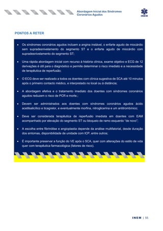 Abordagem Inicial dos Síndromes
Coronários Agudos
INEM | 55
PONTOS A RETER
• Os síndromes coronários agudos incluem a angina instável, o enfarte agudo de miocárdio
sem supradesnivelamento do segmento ST e o enfarte agudo de miocárdio com
supradesnivelamento do segmento ST;
• Uma rápida abordagem inicial com recurso à história clínica, exame objetivo e ECG de 12
derivações é útil para o diagnóstico e permite determinar o risco imediato e a necessidade
de terapêutica de reperfusão;
• O ECG deve ser realizado a todos os doentes com clínica sugestiva de SCA até 10 minutos
após o primeiro contacto médico, e interpretado no local ou à distância;
• A abordagem efetiva e o tratamento imediato dos doentes com síndromes coronários
agudos reduzem o risco de PCR e morte.;
• Devem ser administrados aos doentes com síndromes coronários agudos ácido
acetilsalicílico e ticagrelor, e eventualmente morfina, nitroglicerina e um antitrombínico;
• Deve ser considerada terapêutica de reperfusão imediata em doentes com EAM
acompanhado por elevação do segmento ST ou bloqueio de ramo esquerdo “de novo”;
• A escolha entre fibrinólise e angioplastia depende da análise multifatorial, desde duração
dos sintomas, disponibilidade de unidade com ICP, entre outros;
• É importante preservar a função do VE após o SCA, quer com alterações do estilo de vida
quer com terapêutica farmacológica (fatores de risco).
 