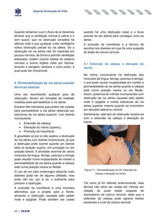 Suporte Avançado de Vida
58 | INEM
Quando tentamos ouvir o fluxo de ar devemos
lembrar que a ventilação normal é calma e o
som suave, que na obstrução completa há
silêncio total e que qualquer ruído ventilatório
indica obstrução parcial da via aérea. Se a
obstrução da via aérea não for resolvida em
poucos minutos, de forma a permitir ventilação
adequada, podem ocorrer lesões do sistema
nervoso e outros órgãos vitais por hipoxia,
levando a paragem cardíaca a curto prazo, a
qual pode ser irreversível.
4. Permeabilização da via aérea usando
técnicas básicas
Uma vez reconhecido qualquer grau de
obstrução, devem ser tomadas de imediato
medidas para permeabilizar a via aérea.
Existem três manobras que podem ser usadas
para permeabilizar a via aérea obstruída por
estruturas da via aérea superior, num doente
inconsciente:
• Extensão da cabeça;
• Elevação do mento (queixo);
• Protusão da mandíbula.
A gravidade só por si não explica a obstrução
da via aérea num doente inconsciente, já que
a obstrução pode ocorrer quando um doente
está na posição supina, em pronação ou em
posição lateral. A atividade anormal de vários
músculos da língua, faringe, pescoço e laringe
pode resultar numa incapacidade de manter a
permeabilidade da via aérea quando a cabeça
está numa posição neutra ou fletida.
O uso de um tubo orofaríngeo (descrito mais
adiante) pode ser de alguma utilidade, mas
pode não ser, por si só, o suficiente para
prevenir a obstrução.
A protusão da mandíbula é uma manobra
alternativa que a projeta para a frente,
aliviando a obstrução causada pelo palato
mole e epiglote. Pode também ser usada
quando há uma obstrução nasal e a boca
precisa de ser aberta para conseguir uma via
aérea.
A protusão da mandíbula é a técnica de
escolha nos doentes em que há uma suspeita
de lesão da coluna cervical.
4.1 Extensão da cabeça e elevação do
mento
Na vítima inconsciente há disfunção dos
músculos da língua, faringe, pescoço e laringe,
o que pode causar incapacidade em manter a
permeabilidade da via aérea quando a cabeça
está numa posição neutra ou em flexão.
Assim, podemos ter vítimas inconscientes com
obstrução da via aérea causada pelo palato
mole e epiglote e outras estruturas da via
aérea superior mesmo quando se encontram
em decúbito lateral ou ventral.
Geralmente, este tipo de obstrução resolve-se
com a extensão da cabeça e elevação do
mento.
Tal como já foi referido anteriormente, esta
técnica não deve ser usada em vítimas em
relação às quais existe suspeita de
traumatismo da coluna cervical, dado que a
extensão da cabeça pode agravar lesões
existentes a nível da coluna cervical.
Figura 11 – Permeabilização da VA: Extensão da
cabeça e elevação do mento
 