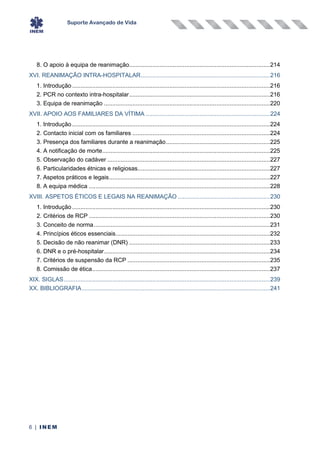 Suporte Avançado de Vida
6 | INEM
8. O apoio à equipa de reanimação....................................................................................214
XVI. REANIMAÇÃO INTRA-HOSPITALAR.............................................................................216
1. Introdução ......................................................................................................................216
2. PCR no contexto intra-hospitalar....................................................................................216
3. Equipa de reanimação ...................................................................................................220
XVII. APOIO AOS FAMILIARES DA VÍTIMA ..........................................................................224
1. Introdução ......................................................................................................................224
2. Contacto inicial com os familiares ..................................................................................224
3. Presença dos familiares durante a reanimação..............................................................225
4. A notificação de morte....................................................................................................225
5. Observação do cadáver .................................................................................................227
6. Particularidades étnicas e religiosas...............................................................................227
7. Aspetos práticos e legais................................................................................................227
8. A equipa médica ............................................................................................................228
XVIII. ASPETOS ÉTICOS E LEGAIS NA REANIMAÇÃO .......................................................230
1. Introdução ......................................................................................................................230
2. Critérios de RCP ............................................................................................................230
3. Conceito de norma.........................................................................................................231
4. Princípios éticos essenciais............................................................................................232
5. Decisão de não reanimar (DNR) ....................................................................................233
6. DNR e o pré-hospitalar...................................................................................................234
7. Critérios de suspensão da RCP .....................................................................................235
8. Comissão de ética..........................................................................................................237
XIX. SIGLAS...........................................................................................................................239
XX. BIBLIOGRAFIA................................................................................................................241
 