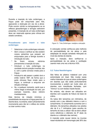 Suporte Avançado de Vida
60 | INEM
Durante a inserção do tubo orofaríngeo, a
língua pode ser empurrada para trás,
agravando a obstrução em vez de a aliviar.
Pode ocorrer vómito ou laringospasmo se os
reflexos glossofaríngeo e laríngeo estiverem
presentes. A inserção de um tubo orofaríngeo
deve ser reservada apenas para vítimas em
estado comatoso.
Procedimento para inserir o tubo
orofaríngeo
•
Selecionar o tubo orofaríngeo indicado;
•
Abrir a boca e verificar se não existem
corpos estranhos que possam ser
empurrados para a faringe durante a
introdução do tubo;
•
Se forem visíveis, retirá-los
previamente à inserção do tubo;
•
Introduzir o tubo orofaríngeo na
cavidade oral em posição invertida, isto
é, com a parte convexa virada para a
língua;
•
Introduzi-lo até passar o palato duro e
então rodá-lo 180º, de forma que a
parte côncava fique virada para a
língua, e continuar a empurrar em
direção à faringe;
• Se, a qualquer momento, sentir que a
vítima reage à introdução do tubo, por
exemplo tossindo, deve retirá-lo
imediatamente.
Esta técnica de rotação minimiza a
possibilidade de empurrar a língua para trás. O
doente deve, no entanto, estar suficientemente
inconsciente para não ter o reflexo de vómito
ou lutar contra o tubo.
A colocação correta verifica-se pela melhoria
da permeabilidade da via aérea e pela
adaptação da secção achatada reforçada ao
nível dos dentes do doente.
Após a inserção, deve verificar-se a
permeabilidade da via aérea e ventilação
usando mais uma vez a técnica VOS.
5.2. Tubos Nasofaríngeos
São feitos de plástico maleável com uma
extremidade em bisel. São muitas vezes
melhor tolerados do que os tubos orofaríngeos
em doentes que não estão profundamente
inconscientes e podem ser muito úteis em
doentes com mandíbulas fechadas, com
“trismus” ou com lesões maxilo-faciais.
No entanto, não devem ser utilizados em
doentes com suspeita de fratura da base do
crânio.
Os tubos têm tamanhos em milímetros, de
acordo com o seu diâmetro interno e com o
comprimento. O comprimento aumenta com o
diâmetro. Os tamanhos utilizados nos adultos
vão de 6 a 7 milímetros (para escolha do
tamanho do tubo a utilizar não se deve utilizar
como referência o diâmetro do 5º dedo do
doente ou o diâmetro das narinas).
A inserção pode causar danos na mucosa
nasal resultando em hemorragia (até 30% dos
Figura 13 - Tubo Orofaríngeo: medição e colocação
 
