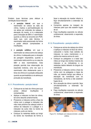 Suporte Avançado de Vida
62 | INEM
Existem duas técnicas para efetuar a
ventilação boca-máscara:
• A posição lateral, em que o
reanimador se coloca ao lado da
vítima, implica a permeabilização da
via aérea por extensão da cabeça e
elevação do mento, e é a adequada
para a situação de SBV a 1 reanimador
quando a vítima se encontra em PCR,
dado que, com esta técnica, o
reanimador está posicionado de forma
a poder efetuar compressões e
insuflações;
• A posição cefálica, em que o
reanimador se coloca acima da cabeça
da vítima, é adequada para a situação
de paragem respiratória, quando o
reanimador está sozinho ou no caso de
SBV a dois reanimadores. Esta
posição permite boa observação da
expansão torácica, uma vez que o
reanimador olha diretamente para o
tórax da vítima e é a posição adequada
quando se permeabiliza a via aérea por
protusão da mandíbula.
6.1.1. Procedimento - posição lateral:
• Coloque-se ao lado da vítima para que
possa efetuar insuflações e
compressões;
• Aplique a máscara na face da vítima,
tal como descrito anteriormente;
• Pressione a máscara contra a face da
vítima com o polegar e indicador (da
mão mais próxima da cabeça) sobre o
vértice da máscara e o polegar e o
indicador da outra mão no bordo da
máscara, junto ao mento;
• Coloque os restantes dedos ao longo
do bordo da mandíbula de forma a
fazer a elevação do maxilar inferior e
faça simultaneamente a extensão da
cabeça;
• Comprima apenas na margem da
máscara para que não existam fugas
de ar;
• Faça insuflações soprando na válvula
unidirecional, observando a expansão
do tórax.
6.1.2. Procedimento - posição cefálica:
• Coloque-se acima da cabeça da vítima
e aplique a máscara na face da vítima,
colocando o bordo mais estreito da
máscara no sulco mentoniano e o
vértice da mesma acima do nariz;
• Coloque os polegares e a base das
mãos ao longo dos bordos maiores da
máscara e os indicadores e os
restantes dedos debaixo do ângulo da
mandíbula;
• Pressione a máscara contra a face da
vítima com os polegares e base da
mão, ao mesmo tempo que efetua a
elevação da mandíbula com os
indicadores, de forma a não existirem
fugas de ar;
• Se a situação da vítima o permitir, faça
simultaneamente a extensão da
cabeça;
• Faça insuflações soprando na válvula
unidirecional, observando a expansão
do tórax.
Figura 16 - Ventilação com máscara de bolso - posição
cefálica
 