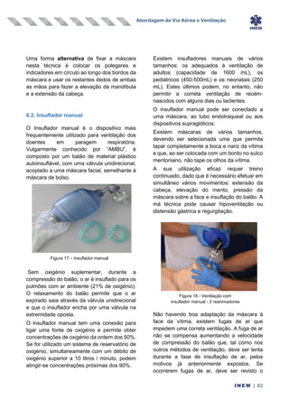 Abordagem da Via Aérea e Ventilação
INEM | 63
Uma forma alternativa de fixar a máscara
nesta técnica é colocar os polegares e
indicadores em círculo ao longo dos bordos da
máscara e usar os restantes dedos de ambas
as mãos para fazer a elevação da mandíbula
e a extensão da cabeça.
6.2. Insuflador manual
O Insuflador manual é o dispositivo mais
frequentemente utilizado para ventilação dos
doentes em paragem respiratória.
Vulgarmente conhecido por “AMBU”, é
composto por um balão de material plástico
autoinsuflável, com uma válvula unidirecional,
acoplado a uma máscara facial, semelhante à
máscara de bolso.
Sem oxigénio suplementar, durante a
compressão do balão, o ar é insuflado para os
pulmões com ar ambiente (21% de oxigénio).
O relaxamento do balão permite que o ar
expirado saia através da válvula unidirecional
e que o insuflador encha por uma válvula na
extremidade oposta.
O insuflador manual tem uma conexão para
ligar uma fonte de oxigénio e permite obter
concentrações de oxigénio da ordem dos 50%.
Se for utilizado um sistema de reservatório de
oxigénio, simultaneamente com um débito de
oxigénio superior a 10 litros / minuto, podem
atingir-se concentrações próximas dos 90%.
Existem insufladores manuais de vários
tamanhos: os adequados à ventilação de
adultos (capacidade de 1600 mL), os
pediátricos (450-500mL) e os neonatais (250
mL). Estes últimos podem, no entanto, não
permitir a correta ventilação de recém-
nascidos com alguns dias ou lactentes.
O insuflador manual pode ser conectado a
uma máscara, ao tubo endotraqueal ou aos
dispositivos supraglóticos.
Existem máscaras de vários tamanhos,
devendo ser selecionada uma que permita
tapar completamente a boca e nariz da vítima
e que, ao ser colocada com um bordo no sulco
mentoniano, não tape os olhos da vítima.
A sua utilização eficaz requer treino
continuado, dado que é necessário efetuar em
simultâneo vários movimentos: extensão da
cabeça, elevação do mento, pressão da
máscara sobre a face e insuflação do balão. A
má técnica pode causar hipoventilação ou
distensão gástrica e regurgitação.
Não havendo boa adaptação da máscara à
face da vítima, existem fugas de ar que
impedem uma correta ventilação. A fuga de ar
não se compensa aumentando a velocidade
de compressão do balão que, tal como nos
outros métodos de ventilação, deve ser lenta
durante a fase de insuflação de ar, pelos
motivos já anteriormente expostos. Se
ocorrerem fugas de ar, deve ser revisto o
Figura 17 – Insuflador manual
Figura 18 - Ventilação com
insuflador manual - 2 reanimadores
 