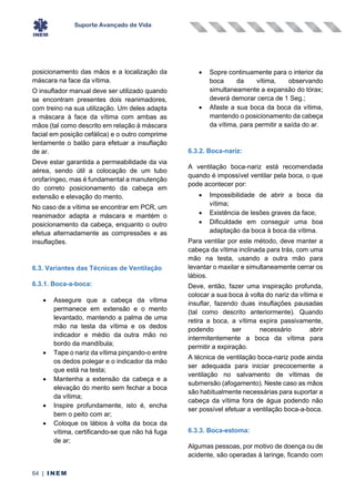 Suporte Avançado de Vida
64 | INEM
posicionamento das mãos e a localização da
máscara na face da vítima.
O insuflador manual deve ser utilizado quando
se encontram presentes dois reanimadores,
com treino na sua utilização. Um deles adapta
a máscara à face da vítima com ambas as
mãos (tal como descrito em relação à máscara
facial em posição cefálica) e o outro comprime
lentamente o balão para efetuar a insuflação
de ar.
Deve estar garantida a permeabilidade da via
aérea, sendo útil a colocação de um tubo
orofaríngeo, mas é fundamental a manutenção
do correto posicionamento da cabeça em
extensão e elevação do mento.
No caso de a vítima se encontrar em PCR, um
reanimador adapta a máscara e mantém o
posicionamento da cabeça, enquanto o outro
efetua alternadamente as compressões e as
insuflações.
6.3. Variantes das Técnicas de Ventilação
6.3.1. Boca-a-boca:
• Assegure que a cabeça da vítima
permanece em extensão e o mento
levantado, mantendo a palma de uma
mão na testa da vítima e os dedos
indicador e médio da outra mão no
bordo da mandíbula;
• Tape o nariz da vítima pinçando-o entre
os dedos polegar e o indicador da mão
que está na testa;
• Mantenha a extensão da cabeça e a
elevação do mento sem fechar a boca
da vítima;
• Inspire profundamente, isto é, encha
bem o peito com ar;
• Coloque os lábios à volta da boca da
vítima, certificando-se que não há fuga
de ar;
• Sopre continuamente para o interior da
boca da vítima, observando
simultaneamente a expansão do tórax;
deverá demorar cerca de 1 Seg.;
• Afaste a sua boca da boca da vítima,
mantendo o posicionamento da cabeça
da vítima, para permitir a saída do ar.
6.3.2. Boca-nariz:
A ventilação boca-nariz está recomendada
quando é impossível ventilar pela boca, o que
pode acontecer por:
• Impossibilidade de abrir a boca da
vítima;
• Existência de lesões graves da face;
• Dificuldade em conseguir uma boa
adaptação da boca à boca da vítima.
Para ventilar por este método, deve manter a
cabeça da vítima inclinada para trás, com uma
mão na testa, usando a outra mão para
levantar o maxilar e simultaneamente cerrar os
lábios.
Deve, então, fazer uma inspiração profunda,
colocar a sua boca à volta do nariz da vítima e
insuflar, fazendo duas insuflações pausadas
(tal como descrito anteriormente). Quando
retira a boca, a vítima expira passivamente,
podendo ser necessário abrir
intermitentemente a boca da vítima para
permitir a expiração.
A técnica de ventilação boca-nariz pode ainda
ser adequada para iniciar precocemente a
ventilação no salvamento de vítimas de
submersão (afogamento). Neste caso as mãos
são habitualmente necessárias para suportar a
cabeça da vítima fora de água podendo não
ser possível efetuar a ventilação boca-a-boca.
6.3.3. Boca-estoma:
Algumas pessoas, por motivo de doença ou de
acidente, são operadas à laringe, ficando com
 