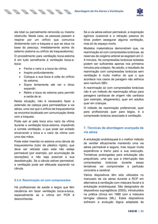 Abordagem da Via Aérea e Ventilação
INEM | 65
ela total ou parcialmente removida ou mesmo
obstruída. Neste caso, as pessoas passam a
respirar por um orifício que comunica
diretamente com a traqueia e que se situa na
base do pescoço, imediatamente acima do
esterno (estoma ou orifício de traqueostomia).
O procedimento para ventilação boca-estoma
é em tudo semelhante à ventilação boca-a-
boca:
• Feche o nariz e a boca da vítima;
• Inspire profundamente;
• Coloque a sua boca à volta do orifício
do estoma;
• Sopre lentamente até ver o tórax
expandir;
• Retire a boca do estoma para permitir
a saída de ar.
Nesta situação, não é necessário fazer a
extensão da cabeça para permeabilizar a via
aérea, uma vez que o orifício de traqueostomia
se encontra localizado em comunicação direta
com a traqueia.
Pode sair ar pela boca e/ou nariz da vítima
durante a ventilação boca-estoma, impedindo
a correta ventilação, o que pode ser evitado
encerrando a boca e o nariz da vítima com
uma das mãos.
Pode estar inserida no estoma uma cânula de
traqueostomia (tubo de plástico rígido), que
deve ser retirada caso esta não esteja
permeável (por exemplo, por acumulação de
secreções) e não seja possível a sua
desobstrução. Se a cânula estiver permeável,
a ventilação pode ser efetuada soprando na
cânula.
6.3.4. Reanimação só com compressões:
Há profissionais de saúde e leigos que têm
relutância em fazer ventilação boca-a-boca,
especialmente se a vítima em PCR é
desconhecida.
Se a via aérea estiver permeável, a respiração
agónica ocasional e a retração passiva do
tórax podem assegurar alguma ventilação,
mas só do espaço morto.
Modelos matemáticos demonstram que, na
reanimação só com compressões torácicas, as
reservas de oxigénio arterial se esgotam em 2-
4 minutos. As compressões torácicas isoladas
podem ser suficientes apenas nos primeiros
minutos pós-colapso. No adulto, o resultado da
reanimação com compressões torácicas sem
ventilação é muito melhor do que o que
acontece nos casos de paragem não asfíxica
sem nenhum SBV.
A reanimação só com compressões torácicas
não é um método de reanimação eficaz para
paragens cardíacas de origem não cardíaca
(por exemplo, afogamento), quer em adultos
quer em crianças.
O método de reanimação preferencial, quer
para profissionais quer para leigos, é a
compressão torácica associada à ventilação.
7. Técnicas de abordagem avançada da
via aérea
A entubação endotraqueal é o melhor método
de ventilar eficazmente mantendo uma via
aérea permeável e segura, mas requer muita
experiência e treino para a sua execução.
Tentativas prolongadas para entubação são
prejudiciais, uma vez que a interrupção das
compressões torácicas durante essas
tentativas vai comprometer a perfusão
coronária e cerebral.
Vários dispositivos têm sido utilizados no
manuseio da via aérea durante a RCP em
alternativa à ventilação com máscara facial e à
entubação endotraqueal. São designados de
dispositivos supraglóticos (DSG), introduzidos
na prática clínica em 1988 com a máscara
laríngea clássica (ML). Estes dispositivos
sofreram a evolução lógica adaptada às
 