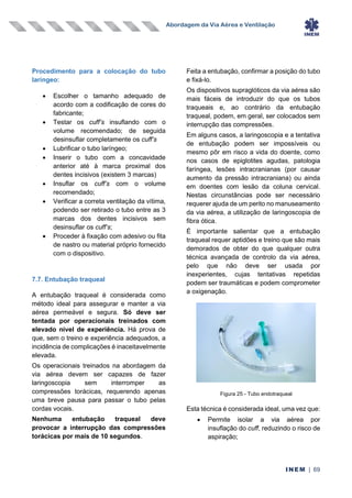 Abordagem da Via Aérea e Ventilação
INEM | 69
Procedimento para a colocação do tubo
laríngeo:
• Escolher o tamanho adequado de
acordo com a codificação de cores do
fabricante;
• Testar os cuff’s insuflando com o
volume recomendado; de seguida
desinsuflar completamente os cuff’s
• Lubrificar o tubo laríngeo;
• Inserir o tubo com a concavidade
anterior até à marca proximal dos
dentes incisivos (existem 3 marcas)
• Insuflar os cuff’s com o volume
recomendado;
• Verificar a correta ventilação da vítima,
podendo ser retirado o tubo entre as 3
marcas dos dentes incisivos sem
desinsuflar os cuff’s;
• Proceder à fixação com adesivo ou fita
de nastro ou material próprio fornecido
com o dispositivo.
7.7. Entubação traqueal
A entubação traqueal é considerada como
método ideal para assegurar e manter a via
aérea permeável e segura. Só deve ser
tentada por operacionais treinados com
elevado nível de experiência. Há prova de
que, sem o treino e experiência adequados, a
incidência de complicações é inaceitavelmente
elevada.
Os operacionais treinados na abordagem da
via aérea devem ser capazes de fazer
laringoscopia sem interromper as
compressões torácicas, requerendo apenas
uma breve pausa para passar o tubo pelas
cordas vocais.
Nenhuma entubação traqueal deve
provocar a interrupção das compressões
torácicas por mais de 10 segundos.
Feita a entubação, confirmar a posição do tubo
e fixá-lo.
Os dispositivos supraglóticos da via aérea são
mais fáceis de introduzir do que os tubos
traqueais e, ao contrário da entubação
traqueal, podem, em geral, ser colocados sem
interrupção das compressões.
Em alguns casos, a laringoscopia e a tentativa
de entubação podem ser impossíveis ou
mesmo pôr em risco a vida do doente, como
nos casos de epiglotites agudas, patologia
faríngea, lesões intracranianas (por causar
aumento da pressão intracraniana) ou ainda
em doentes com lesão da coluna cervical.
Nestas circunstâncias pode ser necessário
requerer ajuda de um perito no manuseamento
da via aérea, a utilização de laringoscopia de
fibra ótica.
É importante salientar que a entubação
traqueal requer aptidões e treino que são mais
demorados de obter do que qualquer outra
técnica avançada de controlo da via aérea,
pelo que não deve ser usada por
inexperientes, cujas tentativas repetidas
podem ser traumáticas e podem comprometer
a oxigenação.
Esta técnica é considerada ideal, uma vez que:
• Permite isolar a via aérea por
insuflação do cuff, reduzindo o risco de
aspiração;
Figura 25 - Tubo endotraqueal
 
