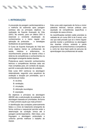 Introdução
INEM | 7
I. INTRODUÇÃO
A prevenção da paragem cardiorrespiratória e
a melhoria da sobrevida após paragem
cardíaca são os principais objetivos na
realização de Suporte Avançado de Vida
(SAV). No entanto, para um efetivo SAV é
essencial a constante atualização de
conhecimentos e o treino regular com
aplicação de protocolos e estratégias
facilitadores da aprendizagem.
O Curso de Suporte Avançado de Vida tem
como objetivo treinar os profissionais de
saúde, médicos e enfermeiros, no
reconhecimento precoce do doente crítico e
dotá-los de competências e conhecimentos na
abordagem emergente destes doentes.
Pretende-se assim transmitir conhecimentos
teóricos e competências técnicas cada vez
mais completas para, em contexto de equipa,
permitir a execução deste tipo de cuidados.
Este curso SAV centra-se na abordagem
sistematizada, seguindo uma sequência de
avaliação e atuação por prioridades, que é
conhecida por todos:
A: via área;
B: ventilação;
C: circulação;
D: disfunção neurológica;
E: exposição.
Os objetivos e princípios da abordagem
ABCDE são a estruturação da avaliação e da
abordagem baseada em prioridades, de forma
a “tratar primeiro aquilo que mata primeiro”.
A identificação das condições potencialmente
fatais e o início do tratamento emergente de
forma contínua e sequencial permite evitar a
deterioração da condição clínica até á
paragem cardiorrespiratória. Além disso, uma
linguagem e abordagem protocolada e
uniforme permite melhorar o trabalho de
equipa.
Este curso está organizado de forma a incluir
palestras teóricas, bancas práticas para
aquisição de competências específicas e
simulação de casos clínicos.
As recertificações também estão previstas (a
validade de um curso SAV é de 5 anos), uma
vez que está provado que só o treino regular
permite manter a proficiência na abordagem
dos doentes críticos, evitando a perda
progressiva de conhecimentos e competência,
e, como tal, deve fazer parte do percurso de
aprendizagem dos profissionais de saúde.
 