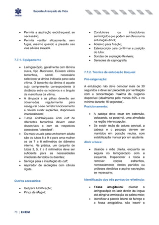 Suporte Avançado de Vida
70 | INEM
• Permite a aspiração endotraqueal, se
necessário;
• Permite ventilar eficazmente, sem
fugas, mesmo quando a pressão nas
vias aéreas elevada.
7.7.1. Equipamento
• Laringoscópio, geralmente com lâmina
curva, tipo Macintosh. Existem vários
tamanhos, sendo necessário
selecionar a lâmina indicada para cada
vítima. O tamanho da lâmina é aquele
cujo comprimento correspondente à
distância entre os incisivos e o ângulo
da mandíbula da vítima;
• A lâmpada e as pilhas deverão ser
observadas regularmente para
assegurar o seu correto funcionamento
e devem existir suplentes, disponíveis
imediatamente;
• Tubos endotraqueais com cuff de
diferentes tamanhos devem estar
disponíveis e com os respetivos
conectores “standard”;
• Os mais usuais para um homem adulto
são os tubos 8 a 9 e para uma mulher
os de 7 a 8 milímetros de diâmetro
interno. Na prática, um conjunto de
tubos 3, 5, 7 e 8 milímetros deve ser
suficiente para as necessidades
imediatas de todos os doentes;
• Seringa para a insuflação do cuff;
• Aspirador de secreções com cânula
rígida.
Outros acessórios:
• Gel para lubrificação;
• Pinça de Maguil;
• Condutores ou introdutores
semirrígidos que podem ser úteis numa
entubação difícil;
• Adesivo para fixação;
• Estetoscópio para confirmar a posição
do tubo;
• Sondas de aspiração flexíveis;
• Sensores de capnografia.
7.7.2. Técnica de entubação traqueal
Pré-oxigenação:
A entubação não deve demorar mais de 30
segundos e deve ser precedida por ventilação
com a concentração máxima de oxigénio
disponível (idealmente pelo menos 85% e no
mínimo durante 15 segundos).
Posicionamento:
• A cabeça deve estar em extensão,
colocando, se possível, uma almofada
na região interescapular;
• Se existir lesão da coluna cervical, a
cabeça e o pescoço devem ser
mantidos em posição neutra, com
estabilização manual por um ajudante.
Abrir a boca:
• Usando a mão direita, enquanto se
segura no laringoscópio com a
esquerda. Inspecionar a boca e
remover corpos estranhos,
nomeadamente dentes partidos ou
próteses dentárias e aspirar secreções
se necessário;
Identificação dos três pontos de referência:
• Fossa amigdalina: colocar o
laringoscópio no lado direito da língua
até atingir a terminação do palato mole;
• Identificar a parede lateral da faringe e
a fossa amigdalina, não inserir o
 