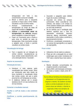 Abordagem da Via Aérea e Ventilação
INEM | 71
laringoscópio em todo o seu
comprimento e procurar a úvula;
• Mover a lâmina para a esquerda
puxando a língua para a linha média.
Visualizar a úvula na linha média;
• Avançar cuidadosamente o
laringoscópio ao longo da base da
língua até visualizar a epiglote;
• Colocar a extremidade distal do
laringoscópio na valécula (espaço
entre a epiglote e a base da língua);
• Fazer um movimento para a frente e
para cima no sentido do cabo do
laringoscópio. Este movimento arrasta
a epiglote para a frente e permite
visualizar as cordas vocais.
Visualização da laringe:
• Tem o aspecto de um triângulo de
vértice anterior, visualizando-se as
duas cordas vocais lateralmente, com
uma coloração branco “nacarado”.
Aspirar se necessário;
Introdução do tubo:
• Introduzir o tubo apenas após
visualização das cordas vocais. Deve
ser introduzido pelo lado direito da
boca mantendo a visualização direta
das cordas vocais, até que a parte
proximal do cuff ultrapasse as cordas;
• A distância habitual até à arcada
dentária é de 21 cm nas mulheres e de
23 nos homens.
Conectar o insuflador manual;
Insuflar o cuff de modo a não existirem
fugas;
Confirmar o correto posicionamento do
tubo:
• Auscultar o epigastro para detetar
fugas de ar para o estômago;
• Auscultar em ambos os campos
pulmonares. Deve auscultar-se nos
vértices, nas bases e em ambas as
linhas axilares médias para verificar se
os sons são simétricos;
• Se se verificar que a ventilação está
seletiva, significa que o tubo foi
demasiado introduzido, devendo
retirar-se alguns centímetros (após
desinsuflar o cuff) e voltar a confirmar o
posicionamento do tubo;
• Confirmar a localização conectando a
um sensor de capnografia e ao registo
de capnografia.
Fixar o tubo:
• Utilizando o fio de nastro ou adesivo;
• Pode ser útil a colocação de um tubo
orofaríngeo para evitar mordedura do
TOT caso o doente fique mais reativo;
Ventilação:
• Manter elevadas concentrações de
oxigénio durante a reanimação;
• Após a RCE, administração controlada,
de modo a manter a SpO2 entre 94 –
98%.
Nunca efetuar tentativas de entubação que
ultrapassem os 30 segundos sem re-
oxigenar o doente. Se existirem dúvidas
sobre a correta localização do tubo, o
mesmo deve ser retirado, o doente re-
oxigenado e feita nova tentativa de
entubação.
 