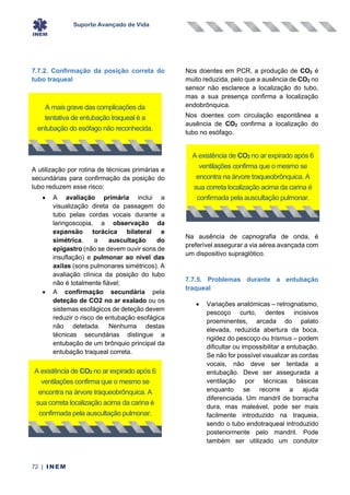 Suporte Avançado de Vida
72 | INEM
7.7.2. Confirmação da posição correta do
tubo traqueal
A utilização por rotina de técnicas primárias e
secundárias para confirmação da posição do
tubo reduzem esse risco:
• A avaliação primária inclui a
visualização direta da passagem do
tubo pelas cordas vocais durante a
laringoscopia, a observação da
expansão torácica bilateral e
simétrica, a auscultação do
epigastro (não se devem ouvir sons de
insuflação) e pulmonar ao nível das
axilas (sons pulmonares simétricos). A
avaliação clínica da posição do tubo
não é totalmente fiável;
• A confirmação secundária pela
deteção de CO2 no ar exalado ou os
sistemas esofágicos de deteção devem
reduzir o risco de entubação esofágica
não detetada. Nenhuma destas
técnicas secundárias distingue a
entubação de um brônquio principal da
entubação traqueal correta.
Nos doentes em PCR, a produção de CO2 é
muito reduzida, pelo que a ausência de CO2 no
sensor não esclarece a localização do tubo,
mas a sua presença confirma a localização
endobrônquica.
Nos doentes com circulação espontânea a
ausência de CO2 confirma a localização do
tubo no esófago.
Na ausência de capnografia de onda, é
preferível assegurar a via aérea avançada com
um dispositivo supraglótico.
7.7.5. Problemas durante a entubação
traqueal
• Variações anatómicas – retrognatismo,
pescoço curto, dentes incisivos
proeminentes, arcada do palato
elevada, reduzida abertura da boca,
rigidez do pescoço ou trismus – podem
dificultar ou impossibilitar a entubação.
Se não for possível visualizar as cordas
vocais, não deve ser tentada a
entubação. Deve ser assegurada a
ventilação por técnicas básicas
enquanto se recorre a ajuda
diferenciada. Um mandril de borracha
dura, mas maleável, pode ser mais
facilmente introduzido na traqueia,
sendo o tubo endotraqueal introduzido
posteriormente pelo mandril. Pode
também ser utilizado um condutor
A mais grave das complicações da
tentativa de entubação traqueal é a
entubação do esófago não reconhecida.
A existência de CO2 no ar expirado após 6
ventilações confirma que o mesmo se
encontra na árvore traqueobrônquica. A
sua correta localização acima da carina é
confirmada pela auscultação pulmonar.
A existência de CO2 no ar expirado após 6
ventilações confirma que o mesmo se
encontra na árvore traqueobrônquica. A
sua correta localização acima da carina é
confirmada pela auscultação pulmonar.
 