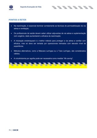 Suporte Avançado de Vida
76 | INEM
PONTOS A RETER
• Na reanimação, é essencial dominar corretamente as técnicas de permeabilização da via
aérea e ventilação;
• Os profissionais de saúde devem saber utilizar adjuvantes de via aérea e suplementação
com oxigénio, dado aumentarem a eficácia da reanimação;
• A intubação endotraqueal é o melhor método para proteger a via aérea e ventilar com
eficácia, mas só deve ser tentada por operacionais treinados com elevado nível de
experiência;
• Métodos alternativos, como a Máscara Laríngea ou o Tubo Laríngeo, são considerados
válidos;
• A cricotirotomia por agulha pode ser necessária como medida “life saving”.
 