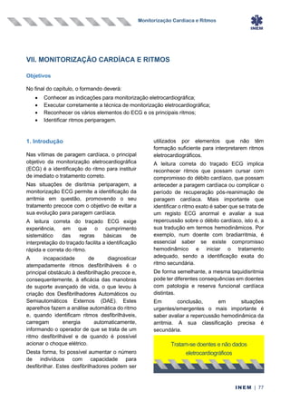 Monitorização Cardíaca e Ritmos
INEM | 77
VII. MONITORIZAÇÃO CARDÍACA E RITMOS
Objetivos
No final do capítulo, o formando deverá:
• Conhecer as indicações para monitorização eletrocardiográfica;
• Executar corretamente a técnica de monitorização eletrocardiográfica;
• Reconhecer os vários elementos do ECG e os principais ritmos;
• Identificar ritmos periparagem.
1. Introdução
Nas vítimas de paragem cardíaca, o principal
objetivo da monitorização eletrocardiográfica
(ECG) é a identificação do ritmo para instituir
de imediato o tratamento correto.
Nas situações de disritmia periparagem, a
monitorização ECG permite a identificação da
arritmia em questão, promovendo o seu
tratamento precoce com o objetivo de evitar a
sua evolução para paragem cardíaca.
A leitura correta do traçado ECG exige
experiência, em que o cumprimento
sistemático das regras básicas de
interpretação do traçado facilita a identificação
rápida e correta do ritmo.
A incapacidade de diagnosticar
atempadamente ritmos desfibrilháveis é o
principal obstáculo à desfibrilhação precoce e,
consequentemente, à eficácia das manobras
de suporte avançado de vida, o que levou à
criação dos Desfibrilhadores Automáticos ou
Semiautomáticos Externos (DAE). Estes
aparelhos fazem a análise automática do ritmo
e, quando identificam ritmos desfibrilháveis,
carregam energia automaticamente,
informando o operador de que se trata de um
ritmo desfibrilhável e de quando é possível
acionar o choque elétrico.
Desta forma, foi possível aumentar o número
de indivíduos com capacidade para
desfibrilhar. Estes desfibrilhadores podem ser
utilizados por elementos que não têm
formação suficiente para interpretarem ritmos
eletrocardiográficos.
A leitura correta do traçado ECG implica
reconhecer ritmos que possam cursar com
compromisso do débito cardíaco, que possam
anteceder a paragem cardíaca ou complicar o
período de recuperação pós-reanimação de
paragem cardíaca. Mais importante que
identificar o ritmo exato é saber que se trata de
um registo ECG anormal e avaliar a sua
repercussão sobre o débito cardíaco, isto é, a
sua tradução em termos hemodinâmicos. Por
exemplo, num doente com bradiarritmia, é
essencial saber se existe compromisso
hemodinâmico e iniciar o tratamento
adequado, sendo a identificação exata do
ritmo secundária.
De forma semelhante, a mesma taquidisritmia
pode ter diferentes consequências em doentes
com patologia e reserva funcional cardíaca
distintas.
Em conclusão, em situações
urgentes/emergentes o mais importante é
saber avaliar a repercussão hemodinâmica da
arritmia. A sua classificação precisa é
secundária.
Tratam-se doentes e não dados
eletrocardiográficos
 
