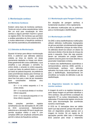 Suporte Avançado de Vida
78 | INEM
2. Monitorização cardíaca
2.1. Monitores Cardíacos
Existem vários tipos de monitores cardíacos.
Tendo em comum várias características, todos
têm um ecrã para visualização do ritmo
cardíaco e alguns permitem imprimir e gravar
os registos ECG. Há monitores que permitem
a análise automática do ritmo (como os DAE)
e muitos determinam a frequência cardíaca e
têm alarmes automáticos pré-estabelecidos.
2.2. Elétrodos de Monitorização
Quando há tempo para efetuar monitorização
ECG, é preferível usar elétrodos adesivos
colados ao tórax do doente, em áreas
previamente depiladas ou limpas com álcool.
Estes geralmente têm cores codificadas, o que
simplifica a sua utilização: o vermelho no
ombro direito, o amarelo no ombro esquerdo,
o preto por baixo do peitoral direito e o verde
por baixo do peitoral esquerdo, de preferência
sobre prominências ósseas para minimizar as
interferências elétricas. A região precordial
deve ficar livre para o caso de ser necessário
fazer compressões torácicas e/ou
desfibrilhação.
DI =  no ombro esquerdo e  no
ombro direito
DII =  na clavícula direita e  no tórax
inferior esquerdo
D III =  na clavícula esquerda e  no
tórax inferior esquerdo
Estas posições permitem registos
semelhantes aos das derivações DI, DII e DIII
do ECG convencional. Habitualmente
seleciona-se a derivação DII que é aquela que
permite visualizar melhor a onda P, com
complexo QRS com amplitude suficiente para
permitir a leitura da frequência cardíaca.
2.3. Monitorização após Paragem Cardíaca
Em situações de paragem cardíaca, é
fundamental visualizar o ritmo rapidamente.
Os elétrodos multifunções são os preferíveis
para a monitorização e desfibrilhação.
2.4. Monitorização com DAE
Os DAE e vários desfibrilhadores multifunções
utilizam elétrodos multifunções impregnados
de gel que permitem simultaneamente registar
o ritmo e desfibrilhar (choque de mãos livres).
Os elétrodos devem-se colocar um abaixo da
clavícula à direita e fora da área do choque da
ponta à esquerda. Caso não seja possível,
devem ser colocados em posição ântero-
posterior (trauma grave nos locais descritos ou
pacemaker implantado à direita).
A maioria dos desfibrilhadores automáticos e
semiautomáticos externos (DAE) permite a
monitorização cardíaca com elétrodos
aplicados nos locais onde se colocam as pás
para a desfibrilhação, desempenhando em
simultâneo as funções de elétrodos e pás de
desfibrilhação.
2.5. Diagnóstico baseado no registo do
monitor cardíaco
A imagem do ecrã e os registos impressos a
partir dessa imagem só permitem identificar o
ritmo cardíaco, não permitindo a avaliação do
segmento ST ou outras interpretações mais
elaboradas. É fundamental registar uma tira de
ritmo para documentação das ocorrências
durante a reanimação.
O ECG de 12 derivações deve ser obtido
assim que seja possível, porque não pode ser
feito um diagnóstico preciso apenas com a
imagem do monitor. Só um registo de 12
derivações permite obter toda a informação
ECG possível para iniciar o tratamento
 