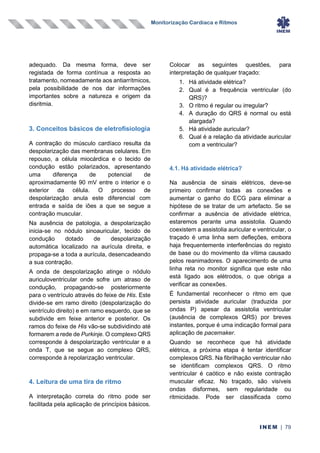 Monitorização Cardíaca e Ritmos
INEM | 79
adequado. Da mesma forma, deve ser
registada de forma contínua a resposta ao
tratamento, nomeadamente aos antiarrítmicos,
pela possibilidade de nos dar informações
importantes sobre a natureza e origem da
disritmia.
3. Conceitos básicos de eletrofisiologia
A contração do músculo cardíaco resulta da
despolarização das membranas celulares. Em
repouso, a célula miocárdica e o tecido de
condução estão polarizados, apresentando
uma diferença de potencial de
aproximadamente 90 mV entre o interior e o
exterior da célula. O processo de
despolarização anula este diferencial com
entrada e saída de iões a que se segue a
contração muscular.
Na ausência de patologia, a despolarização
inicia-se no nódulo sinoauricular, tecido de
condução dotado de despolarização
automática localizado na aurícula direita, e
propaga-se a toda a aurícula, desencadeando
a sua contração.
A onda de despolarização atinge o nódulo
auriculoventricular onde sofre um atraso de
condução, propagando-se posteriormente
para o ventrículo através do feixe de His. Este
divide-se em ramo direito (despolarização do
ventrículo direito) e em ramo esquerdo, que se
subdivide em feixe anterior e posterior. Os
ramos do feixe de His vão-se subdividindo até
formarem a rede de Purkinje. O complexo QRS
corresponde à despolarização ventricular e a
onda T, que se segue ao complexo QRS,
corresponde à repolarização ventricular.
4. Leitura de uma tira de ritmo
A interpretação correta do ritmo pode ser
facilitada pela aplicação de princípios básicos.
Colocar as seguintes questões, para
interpretação de qualquer traçado:
1. Há atividade elétrica?
2. Qual é a frequência ventricular (do
QRS)?
3. O ritmo é regular ou irregular?
4. A duração do QRS é normal ou está
alargada?
5. Há atividade auricular?
6. Qual é a relação da atividade auricular
com a ventricular?
4.1. Há atividade elétrica?
Na ausência de sinais elétricos, deve-se
primeiro confirmar todas as conexões e
aumentar o ganho do ECG para eliminar a
hipótese de se tratar de um artefacto. Se se
confirmar a ausência de atividade elétrica,
estaremos perante uma assistolia. Quando
coexistem a assistolia auricular e ventricular, o
traçado é uma linha sem defleções, embora
haja frequentemente interferências do registo
de base ou do movimento da vítima causado
pelos reanimadores. O aparecimento de uma
linha reta no monitor significa que este não
está ligado aos elétrodos, o que obriga a
verificar as conexões.
É fundamental reconhecer o ritmo em que
persista atividade auricular (traduzida por
ondas P) apesar da assistolia ventricular
(ausência de complexos QRS) por breves
instantes, porque é uma indicação formal para
aplicação de pacemaker.
Quando se reconhece que há atividade
elétrica, a próxima etapa é tentar identificar
complexos QRS. Na fibrilhação ventricular não
se identificam complexos QRS. O ritmo
ventricular é caótico e não existe contração
muscular eficaz. No traçado, são visíveis
ondas disformes, sem regularidade ou
ritmicidade. Pode ser classificada como
 