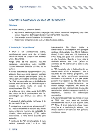 Suporte Avançado de Vida
8 | INEM
II. SUPORTE AVANÇADO DE VIDA EM PERSPETIVA
Objetivos
No final do capítulo, o formando deverá:
• Reconhecer a Fibrilhação Ventricular (FV) e a Taquicardia Ventricular sem pulso (TVsp) como
causas frequentes de Paragem Cardiorrespiratória (PCR) no adulto;
• Descrever os elos da Cadeia de Sobrevivência;
• Reconhecer a importância de cada um dos elos desta cadeia.
1. Introdução: “o problema”
A PCR é um acontecimento súbito,
constituindo-se como uma das principais
causas de morte na Europa e nos Estados
Unidos da América.
Atinge entre 55-113 pessoas/ 100.000
habitantes, estimando-se entre 350.000-
700.000 indivíduos afetados por ano, só na
Europa.
A análise efetuada aos equipamentos de DAE
utilizados logo após uma paragem cardíaca
indica uma elevada percentagem (76%) de
vítimas com um incidente arrítmico particular:
FV. Está demonstrado que a desfibrilhação
precoce, realizada entre 3 a 5 minutos após o
colapso da vítima, resulta em taxas de
sobrevivência de 50 a 70%.
Na análise do ritmo inicial, cerca de 25-50%
das vítimas de PCR pré-hospitalar têm FV,
percentagem que diminuiu nos últimos 20
anos.
A sobrevida à alta hospitalar na Europa é de
9% para as PCR por FV.
É provável que o número de vítimas com FV
ou TVsp no momento do colapso seja muito
maior, embora no momento da realização do
primeiro eletrocardiograma (ECG) pelos
operacionais, o ritmo tenha evoluído para
assistolia.
A incidência de PCR intra-hospitalar é mais
variável, ocorrendo entre 1 a 5 por 1000
internamentos. No Reino Unido, a
sobrevivência à alta hospitalar após paragem
cardíaca intrahospitalar é de 13,5% (todos os
ritmos). O ritmo inicial, em 18% dos casos, é
FV ou TVsp, dos quais 44% sobrevive à data
da alta hospitalar. Quando o ritmo inicial é
atividade elétrica sem pulso (AEsp) ou
assistolia, só 7% sobrevivem à data da alta
hospitalar.
A PCR hospitalar não é habitualmente um
acontecimento súbito e inesperado, mas o
resultado de uma falência progressiva, com
sinais de alerta, envolvendo geralmente
hipoxémia e hipotensão, e que, por vezes,
passam despercebidos ou não são tratados
adequadamente, independentemente da
causa/ doença subjacente. Os sinais de
agravamento, com potencial risco de vida, são
semelhantes, refletindo-se como insuficiência
respiratória, cardíaca ou deterioração
neurológica.
É fundamental reconhecer as vítimas em risco
de PCR, bem como atuar de imediato,
nomeadamente nas PCR que surgem como
FV/ TVsp. O único tratamento eficaz nestas
situações é a desfibrilhação elétrica, cuja
eficácia decresce em cerca de 10% por cada
minuto que passa.
 