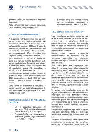 Suporte Avançado de Vida
80 | INEM
grosseira ou fina, de acordo com a amplitude
das ondas.
Após concluirmos que existem complexos
QRS, segue-se a seguinte pergunta:
4.2. Qual é a frequência ventricular?
A frequência ventricular normal situa-se entre
os 60 e os 100 batimentos/minuto. Na
bradicardia, a frequência é inferior a 60 bpm e
na taquicardia superior a 100 bpm. O papel de
eletrocardiografia convencional está calibrado
em milímetros com linhas reforçadas cada 5
mm. No papel padrão, 25 mm equivalem a um
segundo, ou seja, a 5 quadrados largos.
Para determinar a frequência ventricular,
conta-se o número de QRS durante um certo
tempo e calcula-se a frequência por minuto.
Por exemplo, se se contam 15 complexos em
50 quadrados largos (10 segundos), a
frequência é de 15 x 6 = 90 bpm.
Uma forma mais rápida é contar o número de
quadrados largos (5 mm) entre dois complexos
QRS consecutivos e dividir 300 por esse
número, o que dá a frequência dos QRS por
minuto.
Outra forma de determinar a frequência é
contar o número de quadrados pequenos (1
mm) entre dois QRS consecutivos e dividir
1500 por esse valor.
EXEMPLO DO CÁLCULO DA FREQUÊNCIA
CARDÍACA:
• Em 6 segundos contam-se 10
complexos QRS, ou seja, a frequência
cardíaca é de 10 x 10 = 100 bpm;
• Entre dois QRS consecutivos existem 5
quadrados grandes, logo a frequência
será de 300:5 = 60 bpm;
• Entre dois QRS consecutivos contam-
se 20 quadrados pequenos, a
frequência será de 1500:20 = 75 bpm.
4.3. O padrão é rítmico ou arrítmico?
Para frequências cardíacas elevadas, por
vezes é difícil perceber se se trata de uma
arritmia por os complexos QRS se
encontrarem muito próximos. Por exemplo,
uma FA pode ser claramente irregular se a
frequência for baixa, mas parecer regular para
frequências de 170 bpm.
Nestes casos, devem comparar-se
minuciosamente os intervalos R-R de
complexos adjacentes em diferentes
momentos do registo para tentar identificar um
ritmo irregular.
Esta tarefa pode ser simplificada pela
utilização de uma régua. Alternativamente,
marca-se a posição de quatro pontos (por ex:
a ponta da onda R) idênticos adjacentes no
ciclo cardíaco numa tira de papel e
sobrepõem-se as marcas feitas noutro local da
tira de ritmo. Se o ritmo for regular, as marcas
coincidem com as pontas das ondas R; se o
ritmo for irregular, alguns complexos não irão
coincidir.
Em casos mais complicados, pode ser útil
registar uma tira de ritmo adicional durante a
massagem do seio carotídeo (diminui
transitoriamente a frequência cardíaca). Após
concluir-se que se trata de um ritmo irregular,
deve mencionar-se se o ritmo é totalmente
irregular ou se existem variações cíclicas nos
intervalos R-R.
Nas arritmias completas, sem onda P visível,
mas com complexos QRS de morfologia
semelhante, o diagnóstico mais provável é de
FA.
Se o ritmo dos complexos QRS é regular, deve
pesquisar-se a presença de complexos
ectópicos (com origem em focos anormais). Se
 