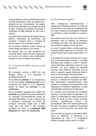 Monitorização Cardíaca e Ritmos
INEM | 81
estes complexos surgem precocemente (antes
do QRS antecipado), dizem-se prematuros e
designam-se por extrassístoles. Se surgem
tardiamente, após falhar um complexo do ritmo
de base, chamam-se complexos de escape. A
morfologia do QRS depende do foco que o
originou.
A ocorrência de complexos de escape traduz a
falência intermitente do pacemaker que
comanda o coração, tendo o complexo de
escape origem num pacemaker auxiliar.
Os complexos ectópicos podem ocorrer de
forma isolada, aos pares ou em salvas.
Se ocorrem três ou mais complexos em
sucessão rápida, trata-se de uma taquicardia;
se ocorrem em salvas e são autolimitados,
designam-se por complexos paroxísticos.
4.4. A duração do QRS é normal ou está
alargada?
Em condições normais, o QRS tem uma
duração inferior a 0,12 Segundos (3
quadrados pequenos).
Se os QRS são estreitos (< 0,12 Segundos),
o ritmo tem origem supraventricular; se os
complexos são largos (> 0,12 Segundos),
podem ter origem nas aurículas ou nos
ventrículos.
Se os complexos alargados têm origem nas
aurículas, isto significa que existem distúrbios
na condução auriculoventricular (feixes de
condução aberrante), ou seja, o estímulo não
é conduzido diretamente ao tecido de
condução ventricular. Neste caso, o QRS
surge após uma onda P. Nos bloqueios
completos de ramo, os complexos QRS
alargados têm origem nos ventrículos.
4.5. Há atividade auricular?
Deve investigar-se sistematicamente a
existência de atividade auricular em todas as
tiras de ritmo, o que pode ser complicado pois
as ondas P podem ser pontiagudas, bifásicas
ou invertidas e podem preceder ou suceder o
QRS.
Esta análise deve ser feita num ECG de 12
derivações para se observar as diferentes
morfologias da onda P nas várias derivações.
Se necessário registam-se tiras de ritmo.
As ondas P podem alterar a configuração dos
complexos QRS, segmento ST ou ondas T. As
ondas P podem ficar ocultas pelas ondas T ou
U.
A derivação DII, porque coincide com o maior
eixo da despolarização auricular, é a melhor
derivação para analisar a onda P. Existem
outras derivações adicionais, como a V1, que
permitem um bom registo da atividade
auricular. Esta obtém-se colocando uma pá
sobre o segundo espaço intercostal direito e
outra no quarto espaço intercostal direito.
Outra forma de revelar a atividade auricular é
provocar a redução da frequência do QRS.
Nas taquicardias supraventriculares pode
provocar-se bloqueio auriculoventricular pela
realização de manobras vagotónicas ou pela
administração endovenosa de adenosina.
Por exemplo, uma taquicardia de complexos
estreitos a 150 bpm pode corresponder a um
flutter 2:1 evidenciado por estas manobras. As
ondas em dente de serra, típicas do flutter
auricular, identificam-se melhor nas
derivações DII, DIII e aVF para frequências de
300 bpm. Por vezes, a amplitude da atividade
auricular na FA é tão baixa que parece não
existir.
Da mesma forma que para os complexos QRS,
assim se determina a frequência e a
regularidade da onda P. É fundamental
analisar a relação entre a onda P e o QRS.
 