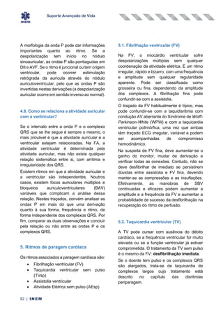 Suporte Avançado de Vida
82 | INEM
A morfologia da onda P pode dar informações
importantes quanto ao ritmo. Se a
despolarização tem início no nódulo
sinoauricular, as ondas P são pontiagudas em
DII e AVF. Se o ritmo é juncional ou tem origem
ventricular, pode ocorrer estimulação
retrógrada da aurícula através do nódulo
auriculoventricular, pelo que as ondas P são
invertidas nestas derivações (a despolarização
auricular ocorre em sentido inverso ao normal).
4.6. Como se relaciona a atividade auricular
com a ventricular?
Se o intervalo entre a onda P e o complexo
QRS que se lhe segue é sempre o mesmo, o
mais provável é que a atividade auricular e a
ventricular estejam relacionadas. Na FA, a
atividade ventricular é determinada pela
atividade auricular, mas não existe qualquer
relação sistemática entre si, com arritmia e
irregularidade dos QRS.
Existem ritmos em que a atividade auricular e
a ventricular são independentes. Noutros
casos, existem focos auriculares múltiplos e
bloqueios auriculoventriculares (BAV)
variáveis que complicam a análise dessa
relação. Nestes traçados, convém analisar as
ondas P em mais do que uma derivação
quanto à sua forma, frequência e ritmo, de
forma independente dos complexos QRS. Por
fim, comparar as duas observações e concluir
pela relação ou não entre as ondas P e os
complexos QRS.
5. Ritmos de paragem cardíaca
Os ritmos associados a paragem cardíaca são:
• Fibrilhação ventricular (FV)
• Taquicardia ventricular sem pulso
(TVsp)
• Assistolia ventricular
• Atividade Elétrica sem pulso (AEsp)
5.1. Fibrilhação ventricular (FV)
Na FV, o miocárdio ventricular sofre
despolarizações múltiplas sem qualquer
coordenação da atividade elétrica. É um ritmo
irregular, rápido e bizarro, com uma frequência
e amplitude sem qualquer regularidade
aparente. Pode ser classificada como
grosseira ou fina, dependendo da amplitude
dos complexos. A fibrilhação fina pode
confundir-se com a assistolia.
O traçado da FV habitualmente é típico, mas
pode confundir-se com a taquidisritmia com
condução AV aberrante do Síndrome de Wolff-
Parkinson-White (WPW) e com a taquicardia
ventricular polimórfica, uma vez que ambas
têm traçado ECG irregular, variável e podem
ser acompanhadas de compromisso
hemodinâmico.
Na suspeita de FV fina, deve aumentar-se o
ganho do monitor, mudar de derivação e
verificar todas as conexões. Contudo, não se
deve desfibrilhar de imediato se persistirem
dúvidas entre assistolia e FV fina, devendo
manter-se as compressões e as insuflações.
Efetivamente, as manobras de SBV
continuadas e eficazes podem aumentar a
amplitude e a frequência da FV e aumentar a
probabilidade de sucesso da desfibrilhação na
recuperação do ritmo de perfusão.
5.2. Taquicardia ventricular (TV)
A TV pode cursar com ausência do débito
cardíaco, se a frequência ventricular for muito
elevada ou se a função ventricular já estiver
comprometida. O tratamento da TV sem pulso
é o mesmo da FV: desfibrilhação imediata.
Se o doente tem pulso e os complexos QRS
são alargados, trata-se de taquicardia de
complexos largos cujo tratamento está
descrito no capítulo das disritmias
periparagem.
 
