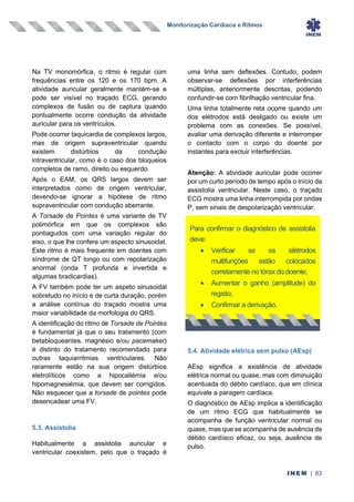 Monitorização Cardíaca e Ritmos
INEM | 83
Na TV monomórfica, o ritmo é regular com
frequências entre os 120 e os 170 bpm. A
atividade auricular geralmente mantém-se e
pode ser visível no traçado ECG, gerando
complexos de fusão ou de captura quando
pontualmente ocorre condução da atividade
auricular para os ventrículos.
Pode ocorrer taquicardia de complexos largos,
mas de origem supraventricular quando
existem distúrbios da condução
intraventricular, como é o caso dos bloqueios
completos de ramo, direito ou esquerdo.
Após o EAM, os QRS largos devem ser
interpretados como de origem ventricular,
devendo-se ignorar a hipótese de ritmo
supraventricular com condução aberrante.
A Torsade de Pointes é uma variante de TV
polimórfica em que os complexos são
pontiagudos com uma variação regular do
eixo, o que lhe confere um especto sinusoidal.
Este ritmo é mais frequente em doentes com
síndrome de QT longo ou com repolarização
anormal (onda T profunda e invertida e
algumas bradicardias).
A FV também pode ter um aspeto sinusoidal
sobretudo no início e de curta duração, porém
a análise contínua do traçado mostra uma
maior variabilidade da morfologia do QRS.
A identificação do ritmo de Torsade de Pointes
é fundamental já que o seu tratamento (com
betabloqueantes, magnésio e/ou pacemaker)
é distinto do tratamento recomendado para
outras taquiarritmias ventriculares. Não
raramente estão na sua origem distúrbios
eletrolíticos como a hipocaliémia e/ou
hipomagnesiémia, que devem ser corrigidos.
Não esquecer que a torsade de pointes pode
desencadear uma FV.
5.3. Assistolia
Habitualmente a assistolia auricular e
ventricular coexistem, pelo que o traçado é
uma linha sem deflexões. Contudo, podem
observar-se deflexões por interferências
múltiplas, anteriormente descritas, podendo
confundir-se com fibrilhação ventricular fina.
Uma linha totalmente reta ocorre quando um
dos elétrodos está desligado ou existe um
problema com as conexões. Se possível,
avaliar uma derivação diferente e interromper
o contacto com o corpo do doente por
instantes para excluir interferências.
Atenção: A atividade auricular pode ocorrer
por um curto período de tempo após o início da
assistolia ventricular. Neste caso, o traçado
ECG mostra uma linha interrompida por ondas
P, sem sinais de despolarização ventricular.
5.4. Atividade elétrica sem pulso (AEsp)
AEsp significa a existência de atividade
elétrica normal ou quase, mas com diminuição
acentuada do débito cardíaco, que em clínica
equivale a paragem cardíaca.
O diagnóstico de AEsp implica a identificação
de um ritmo ECG que habitualmente se
acompanha de função ventricular normal ou
quase, mas que se acompanha de ausência de
débito cardíaco eficaz, ou seja, ausência de
pulso.
Para confirmar o diagnóstico de assistolia
deve:
• Verificar se os elétrodos
multifunções estão colocados
corretamente no tórax do doente;
• Aumentar o ganho (amplitude) do
registo;
• Confirmar a derivação.
 