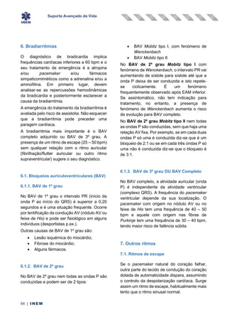 Suporte Avançado de Vida
84 | INEM
6. Bradiarritmias
O diagnóstico de bradicardia implica
frequências cardíacas inferiores a 60 bpm e o
seu tratamento de emergência é a atropina
e/ou pacemaker e/ou fármacos
simpaticomiméticos como a adrenalina e/ou a
aminofilina. Em primeiro lugar, devem
analisar-se as repercussões hemodinâmicas
da bradicardia e posteriormente esclarecer a
causa da bradiarritmia.
A emergência do tratamento da bradiarritmia é
avaliada pelo risco de assistolia. Não esquecer
que a bradiarritmia pode preceder uma
paragem cardíaca.
A bradiarritmia mais importante é o BAV
completo adquirido ou BAV de 3º grau. A
presença de um ritmo de escape (25 – 50 bpm)
sem qualquer relação com o ritmo auricular
(fibrilhação/flutter auricular ou outro ritmo
supraventricular) sugere o seu diagnóstico.
6.1. Bloqueios auriculoventriculares (BAV)
6.1.1. BAV de 1º grau
No BAV de 1º grau o intervalo PR (início da
onda P ao início do QRS) é superior a 0,20
segundos e é uma situação frequente. Ocorre
por lentificação da condução AV (nódulo AV ou
feixe de His) e pode ser fisiológico em alguns
indivíduos (desportistas p.ex.).
Outras causas de BAV de 1º grau são:
• Lesão isquémica do miocárdio;
• Fibrose do miocárdio;
• Alguns fármacos.
6.1.2. BAV de 2º grau
No BAV de 2º grau nem todas as ondas P são
conduzidas e podem ser de 2 tipos:
• BAV Mobitz tipo I, com fenómeno de
Wenckenbach
• BAV Mobitz tipo II
No BAV de 2º grau Mobitz tipo I com
fenómeno de Wenckenbach, o intervalo PR vai
aumentando de sístole para sístole até que a
onda P deixa de ser conduzida e isto repete-
se ciclicamente. É um fenómeno
frequentemente observado após EAM inferior.
Se assintomático, não tem indicação para
tratamento, no entanto, a presença de
fenómeno de Wenckenbach aumenta o risco
de evolução para BAV completo.
No BAV de 2º grau Mobitz tipo II nem todas
as ondas P são conduzidas, sem que haja uma
relação AV fixa. Por exemplo, se em cada duas
ondas P só uma é conduzida diz-se que é um
bloqueio de 2:1 ou se em cada três ondas P só
uma não é conduzida diz-se que o bloqueio é
de 3:1.
6.1.3. BAV de 3º grau OU BAV Completo
No BAV completo, a atividade auricular (onda
P) é independente da atividade ventricular
(complexo QRS). A frequência do pacemaker
ventricular depende da sua localização. O
pacemaker com origem no nódulo AV ou no
feixe de His tem uma frequência de 40 – 50
bpm e aquele com origem nas fibras de
Purkinje tem uma frequência de 30 – 40 bpm,
tendo maior risco de falência súbita.
7. Outros ritmos
7.1. Ritmos de escape
Se o pacemaker natural do coração falhar,
outra parte do tecido de condução do coração
dotada de automaticidade dispara, assumindo
o controlo da despolarização cardíaca. Surge
assim um ritmo de escape, habitualmente mais
lento que o ritmo sinusal normal.
 