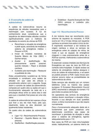 Suporte Avançado de Vida em Perspetiva
INEM | 9
2. O conceito de cadeia de
sobrevivência
A cadeia de sobrevivência resume as
sequências de atitudes necessárias para a
reanimação com sucesso. À luz do
conhecimento atual, considera-se que a
sequência de determinadas atitudes contribui
significativamente para a melhoria de
resultados no socorro às vítimas de PCR:
• Reconhecer a situação de emergência
e pedir ajuda, acionando de imediato o
sistema de emergência médica –
Prevenir a PCR;
• Iniciar de imediato manobras de
Suporte Básico de Vida (SBV) –
Ganhar tempo;
• Aceder à desfibrilhação tão
precocemente quanto possível,
quando indicado – Repor a atividade
cardíaca;
• Cuidados pós-reanimação – Restaurar
a qualidade de vida.
Estes procedimentos sucedem-se de forma
encadeada e constituem uma cadeia de
atitudes em que cada elo articula o
procedimento anterior com o seguinte. Surge
assim o conceito de cadeia de sobrevivência,
composta por quatro elos ou ações em que o
funcionamento adequado de cada elo e a
articulação eficaz entre os vários elos é vital
para que o resultado final possa ser uma vida
salva.
A cadeia de sobrevivência tem apenas a força
que tiver o seu elo mais fraco, pelo que,
idealmente, todos os elos deveriam ser
igualmente fortes/ resistentes.
Os quatro elos da cadeia de sobrevivência
são:
• Ligar 112 - Reconhecimento Precoce;
• Reanimar - Suporte Básico de Vida
precoce;
• Desfibrilhar - Desfibrilhação precoce;
• Estabilizar - Suporte Avançado de Vida
(SAV) precoce e cuidados pós-
reanimação.
Ligar 112 - Reconhecimento Precoce
A dor torácica deve ser reconhecida como
sintoma de isquémia do miocárdio. A PCR
ocorre em 1/4 a 1/3 das vítimas com isquémia
cardíaca na primeira hora após o início da dor.
É importante reconhecer a dor torácica de
origem cardíaca e ativar os serviços de
emergência antes do colapso da vítima, de
modo a que as equipas de emergência
cheguem o mais precocemente antes de a
PCR ter ocorrido, melhorando a sobrevivência
da mesma.
É essencial o acesso imediato aos Serviços de
Emergência em caso de risco de PCR em
contexto extra-hospitalar. O rápido acesso ao
sistema de emergência médica assegura o
início da cadeia de sobrevivência, e só assim
se poderá prevenir a PCR. Cada minuto sem
chamar socorro reduz as probabilidades de
sobrevivência da vítima.
Estes serviços são ativados por um número
telefónico único na maioria dos países
europeus. O European Resuscitation Council
(ERC) recomenda a utilização do número 112
para todos os países da Europa.
Os operadores das centrais de emergência
médica devem reconhecer a situação crítica,
focando a sua atenção em duas questões
chave: a vítima inconsciente e que não respira
normalmente.
Para o funcionamento adequado deste elo é
fundamental que quem presencia uma
determinada ocorrência seja capaz de
reconhecer a gravidade da situação e saiba
ativar o sistema de emergência, ligando
adequadamente para o 112.
Nos casos de PCR em meio intra-hospitalar
existe, habitualmente, um sistema interno de
 