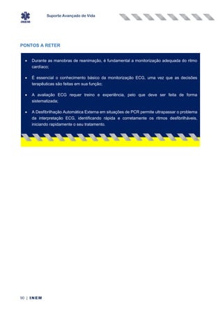Suporte Avançado de Vida
90 | INEM
PONTOS A RETER
• Durante as manobras de reanimação, é fundamental a monitorização adequada do ritmo
cardíaco;
• É essencial o conhecimento básico da monitorização ECG, uma vez que as decisões
terapêuticas são feitas em sua função;
• A avaliação ECG requer treino e experiência, pelo que deve ser feita de forma
sistematizada;
• A Desfibrilhação Automática Externa em situações de PCR permite ultrapassar o problema
da interpretação ECG, identificando rápida e corretamente os ritmos desfibrilháveis,
iniciando rapidamente o seu tratamento.
 