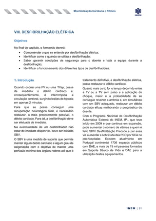 Monitorização Cardíaca e Ritmos
INEM | 91
VIII. DESFIBRILHAÇÃO ELÉTRICA
Objetivos
No final do capítulo, o formando deverá:
• Compreender o que se entende por desfibrilhação elétrica;
• Identificar como e quando se utiliza a desfibrilhação;
• Saber garantir condições de segurança para o doente e toda a equipa durante a
desfibrilhação;
• Identificar o funcionamento dos diferentes tipos de desfibrilhadores.
1. Introdução
Quando ocorre uma FV ou uma TVsp, cessa
de imediato o débito cardíaco e,
consequentemente, é interrompida a
circulação cerebral, surgindo lesões de hipoxia
em apenas 2 minutos.
Para que se possa conseguir uma
recuperação neurológica total, é necessário
restaurar, o mais precocemente possível, o
débito cardíaco. Para tal, a desfibrilhação deve
ser efetuada de imediato.
Na eventualidade de um desfibrilhador não
estar de imediato disponível, deve ser iniciado
SBV.
O SBV é uma medida de suporte que permite
manter algum débito cardíaco e algum grau de
oxigenação com o objetivo de manter uma
perfusão mínima dos órgãos nobres até que o
tratamento definitivo, a desfibrilhação elétrica,
possa restaurar o débito cardíaco.
Quanto mais curto for o tempo decorrido entre
a FV ou a TV sem pulso e a aplicação do
choque, maior é a probabilidade de se
conseguir reverter a arritmia e, em simultâneo
com um SBV adequado, restaurar um débito
cardíaco eficaz melhorando o prognóstico do
doente.
Com o Programa Nacional de Desfibrilhação
Automática Externa do INEM, IP., que teve
início em 2009 e que continua em expansão,
pode aumentar o número de vítimas a quem é
feito SBV/ Desfibrilhação Precoce e por essa
via aumentar a sobrevida das PCR por SCA no
pré-hospitalar. Existem atualmente em
Portugal continental 1736 espaços públicos
com DAE, e mais de 19 mil pessoas formadas
em Suporte Básico de Vida e DAE para a
utilização destes equipamentos.
 