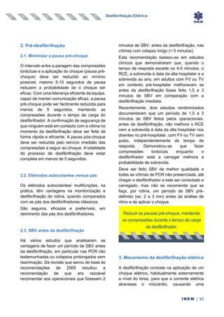 Desfibrilhação Elétrica
INEM | 93
2. Pré-desfibrilhação
2.1. Minimizar a pausa pré-choque
O intervalo entre a paragem das compressões
torácicas e a aplicação do choque (pausa pré-
choque) deve ser reduzido ao mínimo
possível, mesmo 5-10 segundos de pausa
reduzem a probabilidade de o choque ser
eficaz. Com uma liderança eficiente da equipa,
capaz de manter comunicação eficaz, a pausa
pré-choque pode ser facilmente reduzida para
menos de 5 segundos, mantendo as
compressões durante o tempo de carga do
desfibrilhador. A confirmação de segurança de
que ninguém está em contacto com a vítima no
momento da desfibrilhação deve ser feita de
forma rápida e eficiente. A pausa pós-choque
deve ser reduzida pelo reinício imediato das
compressões a seguir ao choque. A totalidade
do processo de desfibrilhação deve estar
completa em menos de 5 segundos.
2.2. Elétrodos autocolantes versus pás
Os elétrodos autocolantes/ multifunções, na
prática, têm vantagens na monitorização e
desfibrilhação de rotina, quando comparados
com as pás dos desfibrilhadores clássicos.
São seguros, eficazes e preferíveis, em
detrimento das pás dos desfibrilhadores.
2.3. SBV antes da desfibrilhação
Há vários estudos que analisaram as
vantagens de fazer um período de SBV antes
da desfibrilhação, em particular nas PCR não
testemunhadas ou colapsos prolongados sem
reanimação. Da revisão que serviu de base às
recomendações de 2005 resultou a
recomendação de que era razoável
recomendar aos operacionais que fizessem 2
minutos de SBV, antes da desfibrilhação, nas
vítimas com colapso longo (> 5 minutos).
Esta recomendação baseou-se em estudos
clínicos que demonstraram que, quando o
tempo de resposta excede os 4-5 minutos, o
RCE, a sobrevida à data da alta hospitalar e a
sobrevida ao ano, em adultos com FV ou TV
em contexto pré-hospitalar melhoravam se
antes da desfibrilhação fosse feito 1,5 a 3
minutos de SBV em comparação com a
desfibrilhação imediata.
Recentemente, dois estudos randomizados
documentaram que um período de 1,5 a 3
minutos de SBV feitos pelos operacionais,
antes da desfibrilhação, não melhora o RCE
nem a sobrevida à data da alta hospitalar nos
doentes no pré-hospitalar, com FV ou TV sem
pulso, independentemente do tempo de
resposta. Demonstrou-se que fazer
compressões torácicas enquanto o
desfibrilhador está a carregar melhora a
probabilidade de sobrevida.
Deve ser feito SBV da melhor qualidade a
todas as vítimas de PCR não presenciada, até
chegar o desfibrilhador e este ser conectado e
carregado, mas não se recomenda que se
faça, por rotina, um período de SBV pré-
definido (ex: 2 a 3 min) antes da análise de
ritmo e de aplicar o choque.
3. Mecanismo da desfibrilhação elétrica
A desfibrilhação consiste na aplicação de um
choque elétrico, habitualmente externamente
a nível do tórax, para que a corrente elétrica
atravesse o miocárdio, causando uma
Reduzir as pausas pré-choque, mantendo
as compressões durante o tempo de carga
do desfibrilhador.
 