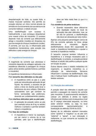 Suporte Avançado de Vida
94 | INEM
despolarização de toda, ou quase toda, a
massa muscular cardíaca. Isto permite ao
coração retomar um ritmo normal através da
entrada em funcionamento da sua estrutura de
comando habitual, o nódulo sinusal.
Uma desfibrilhação com sucesso é,
habitualmente, a que consegue despolarizar
uma massa crítica de miocárdio. O sucesso
depende mais da corrente que efetivamente
atinge o miocárdio (medida em Amperes) do
que da energia do choque (medida em Joules).
A corrente, por sua vez, é influenciada pela
impedância transtorácica, pela posição dos
elétrodos e pela energia do choque.
3.1. Impedância transtorácica
A magnitude da corrente que atravessa o
miocárdio depende da voltagem aplicada e da
resistência oferecida à passagem do choque
pelos vários tecidos (parede torácica, pulmões
e miocárdio).
A impedância transtorácica é influenciada:
Pelo tamanho dos elétrodos ou das pás:
• A impedância entre as pás e a pele
pode ser reduzida pela aplicação de gel
líquido. No entanto, o excesso de gel
sobre o tórax do doente pode levar a
fenómenos de arco voltaico. Elétrodos
autocolantes com gel condutor na
forma semissólida são preferíveis,
devendo ser cuidadosamente colados;
Pela interface elétrodos/ pele ou pás/ pele:
• A aplicação de pressão sobre as pás
(por exemplo cerca de 8 kg no adulto)
melhora o contacto e permite também
reduzir a impedância;
Pela fase da ventilação:
• A impedância é menor na expiração,
por ser menor o volume de ar nos
pulmões, pelo que a desfibrilhação
deve ser feita nesta fase (o que é o
usual);
Pela existência de pelos torácicos:
• Quando necessário deve efetuar-se
uma depilação rápida no local de
aplicação das pás/ elétrodos, mas, se
tal não for possível, a desfibrilhação
não deve ser atrasada por este motivo.
Apenas uma pequena percentagem (cerca de
4%) da corrente aplicada no tórax atinge
efetivamente o miocárdio. Alguns
desfibrilhadores atuais têm capacidade de
medir a impedância transtorácica e ajustar a
corrente à impedância medida.
O tamanho corporal também influencia a
impedância e a energia necessária para a
desfibrilhação; no entanto, a variação ponderal
habitual no adulto não justifica qualquer ajuste
em função do peso.
Outros fatores como o estado metabólico do
organismo, a isquémia miocárdica ou a
utilização de determinados fármacos
influenciam o sucesso da desfibrilhação, mas
não é habitual fazer modificações em função
destas variáveis.
3.2. Posição dos elétrodos
A posição ideal dos elétrodos é aquela que
permite a passagem do máximo de corrente
pelo miocárdio. O posicionamento standard é
colocar um elétrodo à direita na região
infraclavicular direita e outro à esquerda a nível
do 5º espaço intercostal esquerdo, na linha
axilar anterior/ média, ou seja, no local
correspondente (aproximadamente) à
localização do elétrodo V5/V6 do ECG.
Apesar de os elétrodos estarem marcados
como “positivo” e “negativo” ou as pás com
“esternal” e “apical”, a sua colocação é
indiferente, no que concerne ao sucesso da
desfibrilhação.
 