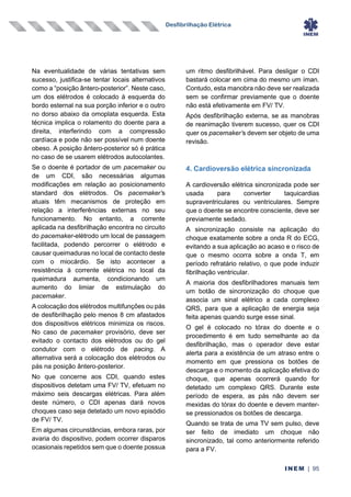 Desfibrilhação Elétrica
INEM | 95
Na eventualidade de várias tentativas sem
sucesso, justifica-se tentar locais alternativos
como a “posição ântero-posterior”. Neste caso,
um dos elétrodos é colocado à esquerda do
bordo esternal na sua porção inferior e o outro
no dorso abaixo da omoplata esquerda. Esta
técnica implica o rolamento do doente para a
direita, interferindo com a compressão
cardíaca e pode não ser possível num doente
obeso. A posição ântero-posterior só é prática
no caso de se usarem elétrodos autocolantes.
Se o doente é portador de um pacemaker ou
de um CDI, são necessárias algumas
modificações em relação ao posicionamento
standard dos elétrodos. Os pacemaker’s
atuais têm mecanismos de proteção em
relação a interferências externas no seu
funcionamento. No entanto, a corrente
aplicada na desfibrilhação encontra no circuito
do pacemaker-elétrodo um local de passagem
facilitada, podendo percorrer o elétrodo e
causar queimaduras no local de contacto deste
com o miocárdio. Se isto acontecer a
resistência à corrente elétrica no local da
queimadura aumenta, condicionando um
aumento do limiar de estimulação do
pacemaker.
A colocação dos elétrodos multifunções ou pás
de desfibrilhação pelo menos 8 cm afastados
dos dispositivos elétricos minimiza os riscos.
No caso de pacemaker provisório, deve ser
evitado o contacto dos elétrodos ou do gel
condutor com o elétrodo de pacing. A
alternativa será a colocação dos elétrodos ou
pás na posição ântero-posterior.
No que concerne aos CDI, quando estes
dispositivos detetam uma FV/ TV, efetuam no
máximo seis descargas elétricas. Para além
deste número, o CDI apenas dará novos
choques caso seja detetado um novo episódio
de FV/ TV.
Em algumas circunstâncias, embora raras, por
avaria do dispositivo, podem ocorrer disparos
ocasionais repetidos sem que o doente possua
um ritmo desfibrilhável. Para desligar o CDI
bastará colocar em cima do mesmo um íman.
Contudo, esta manobra não deve ser realizada
sem se confirmar previamente que o doente
não está efetivamente em FV/ TV.
Após desfibrilhação externa, se as manobras
de reanimação tiverem sucesso, quer os CDI
quer os pacemaker’s devem ser objeto de uma
revisão.
4. Cardioversão elétrica sincronizada
A cardioversão elétrica sincronizada pode ser
usada para converter taquicardias
supraventriculares ou ventriculares. Sempre
que o doente se encontre consciente, deve ser
previamente sedado.
A sincronização consiste na aplicação do
choque exatamente sobre a onda R do ECG,
evitando a sua aplicação ao acaso e o risco de
que o mesmo ocorra sobre a onda T, em
período refratário relativo, o que pode induzir
fibrilhação ventricular.
A maioria dos desfibrilhadores manuais tem
um botão de sincronização do choque que
associa um sinal elétrico a cada complexo
QRS, para que a aplicação de energia seja
feita apenas quando surge esse sinal.
O gel é colocado no tórax do doente e o
procedimento é em tudo semelhante ao da
desfibrilhação, mas o operador deve estar
alerta para a existência de um atraso entre o
momento em que pressiona os botões de
descarga e o momento da aplicação efetiva do
choque, que apenas ocorrerá quando for
detetado um complexo QRS. Durante este
período de espera, as pás não devem ser
mexidas do tórax do doente e devem manter-
se pressionados os botões de descarga.
Quando se trata de uma TV sem pulso, deve
ser feito de imediato um choque não
sincronizado, tal como anteriormente referido
para a FV.
 