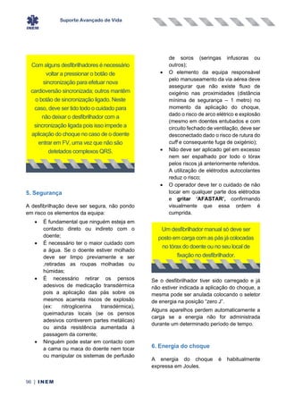 Suporte Avançado de Vida
96 | INEM
5. Segurança
A desfibrilhação deve ser segura, não pondo
em risco os elementos da equipa:
• É fundamental que ninguém esteja em
contacto direto ou indireto com o
doente;
• É necessário ter o maior cuidado com
a água. Se o doente estiver molhado
deve ser limpo previamente e ser
,retiradas as roupas molhadas ou
húmidas;
• É necessário retirar os pensos
adesivos de medicação transdérmica
pois a aplicação das pás sobre os
mesmos acarreta riscos de explosão
(ex: nitroglicerina transdérmica),
queimaduras locais (se os pensos
adesivos contiverem partes metálicas)
ou ainda resistência aumentada à
passagem da corrente;
• Ninguém pode estar em contacto com
a cama ou maca do doente nem tocar
ou manipular os sistemas de perfusão
de soros (seringas infusoras ou
outros);
• O elemento da equipa responsável
pelo manuseamento da via aérea deve
assegurar que não existe fluxo de
oxigénio nas proximidades (distância
mínima de segurança – 1 metro) no
momento da aplicação do choque,
dado o risco de arco elétrico e explosão
(mesmo em doentes entubados e com
circuito fechado de ventilação, deve ser
desconectado dado o risco de rutura do
cuff e consequente fuga de oxigénio);
• Não deve ser aplicado gel em excesso
nem ser espalhado por todo o tórax
pelos riscos já anteriormente referidos.
A utilização de elétrodos autocolantes
reduz o risco;
• O operador deve ter o cuidado de não
tocar em qualquer parte dos elétrodos
e gritar ‘AFASTAR’, confirmando
visualmente que essa ordem é
cumprida.
Se o desfibrilhador tiver sido carregado e já
não estiver indicada a aplicação do choque, a
mesma pode ser anulada colocando o seletor
de energia na posição “zero J”.
Alguns aparelhos perdem automaticamente a
carga se a energia não for administrada
durante um determinado período de tempo.
6. Energia do choque
A energia do choque é habitualmente
expressa em Joules.
Com alguns desfibrilhadores é necessário
voltar a pressionar o botão de
sincronização para efetuar nova
cardioversão sincronizada; outros mantêm
o botão de sincronização ligado. Neste
caso, deve ser tido todo o cuidado para
não deixar o desfibrilhador com a
sincronização ligada pois isso impede a
aplicação do choque no caso de o doente
entrar em FV, uma vez que não são
detetados complexos QRS.
Um desfibrilhador manual só deve ser
posto em carga com as pás já colocadas
no tórax do doente ou no seu local de
fixação no desfibrilhador.
 