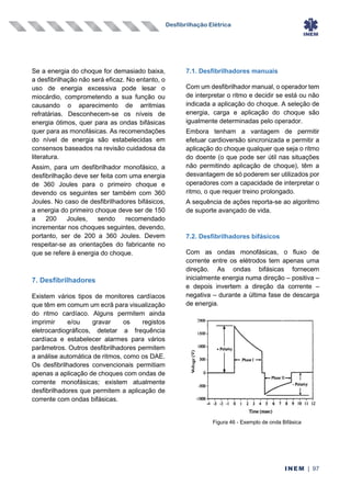 Desfibrilhação Elétrica
INEM | 97
Se a energia do choque for demasiado baixa,
a desfibrilhação não será eficaz. No entanto, o
uso de energia excessiva pode lesar o
miocárdio, comprometendo a sua função ou
causando o aparecimento de arritmias
refratárias. Desconhecem-se os níveis de
energia ótimos, quer para as ondas bifásicas
quer para as monofásicas. As recomendações
do nível de energia são estabelecidas em
consensos baseados na revisão cuidadosa da
literatura.
Assim, para um desfibrilhador monofásico, a
desfibrilhação deve ser feita com uma energia
de 360 Joules para o primeiro choque e
devendo os seguintes ser também com 360
Joules. No caso de desfibrilhadores bifásicos,
a energia do primeiro choque deve ser de 150
a 200 Joules, sendo recomendado
incrementar nos choques seguintes, devendo,
portanto, ser de 200 a 360 Joules. Devem
respeitar-se as orientações do fabricante no
que se refere à energia do choque.
7. Desfibrilhadores
Existem vários tipos de monitores cardíacos
que têm em comum um ecrã para visualização
do ritmo cardíaco. Alguns permitem ainda
imprimir e/ou gravar os registos
eletrocardiográficos, detetar a frequência
cardíaca e estabelecer alarmes para vários
parâmetros. Outros desfibrilhadores permitem
a análise automática de ritmos, como os DAE.
Os desfibrilhadores convencionais permitiam
apenas a aplicação de choques com ondas de
corrente monofásicas; existem atualmente
desfibrilhadores que permitem a aplicação de
corrente com ondas bifásicas.
7.1. Desfibrilhadores manuais
Com um desfibrilhador manual, o operador tem
de interpretar o ritmo e decidir se está ou não
indicada a aplicação do choque. A seleção de
energia, carga e aplicação do choque são
igualmente determinadas pelo operador.
Embora tenham a vantagem de permitir
efetuar cardioversão sincronizada e permitir a
aplicação do choque qualquer que seja o ritmo
do doente (o que pode ser útil nas situações
não permitindo aplicação de choque), têm a
desvantagem de só poderem ser utilizados por
operadores com a capacidade de interpretar o
ritmo, o que requer treino prolongado.
A sequência de ações reporta-se ao algoritmo
de suporte avançado de vida.
7.2. Desfibrilhadores bifásicos
Com as ondas monofásicas, o fluxo de
corrente entre os elétrodos tem apenas uma
direção. As ondas bifásicas fornecem
inicialmente energia numa direção – positiva –
e depois invertem a direção da corrente –
negativa – durante a última fase de descarga
de energia.
Figura 46 - Exemplo de onda Bifásica
 