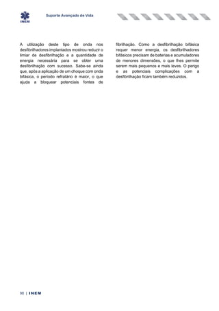 Suporte Avançado de Vida
98 | INEM
A utilização deste tipo de onda nos
desfibrilhadores implantados mostrou reduzir o
limiar de desfibrilhação e a quantidade de
energia necessária para se obter uma
desfibrilhação com sucesso. Sabe-se ainda
que, após a aplicação de um choque com onda
bifásica, o período refratário é maior, o que
ajuda a bloquear potenciais fontes de
fibrilhação. Como a desfibrilhação bifásica
requer menor energia, os desfibrilhadores
bifásicos precisam de baterias e acumuladores
de menores dimensões, o que lhes permite
serem mais pequenos e mais leves. O perigo
e as potenciais complicações com a
desfibrilhação ficam também reduzidos.
 