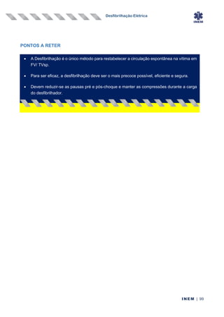 Desfibrilhação Elétrica
INEM | 99
PONTOS A RETER
• A Desfibrilhação é o único método para restabelecer a circulação espontânea na vítima em
FV/ TVsp.
• Para ser eficaz, a desfibrilhação deve ser o mais precoce possível, eficiente e segura.
• Devem reduzir-se as pausas pré e pós-choque e manter as compressões durante a carga
do desfibrilhador.
 