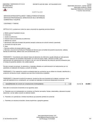 ASESORIA Y SERVICIOS AYC S.A.S
NIT 900951894-2
Bogota-Colombia
DECRETO 2423 DE 2006 - ACTUALIZADO 2019 Cursos
Diplomados facturacion cuentas medicas
Diplomados Auditoria y Glosas
Diplomado Referencia y Admisiones
Y muchos mas servicios...
SERVICIOS INTRAHOSPITALARIOS Y AMBULATORIOS ESTANCIAS,
SERVICIOS PROFESIONALES, DERECHOS DE SALA, MATERIALES,
SUMINISTROS Y EQUIPOS
CONTENIDO Y TARIFAS
ARTÍCULO 40: La estancia en todos los casos comprende los siguientes servicios básicos:
a. Médico general hospitalario de piso
b. Enfermera
c. Auxiliar de enfermería
d. Dotación básica de elementos de enfermería
e. Material de curación
f. Alimentación adecuada al estado del paciente (excepto sustancias de nutrición enteral o parenteral)
g. Suministro de ropa de cama
h. Aseo
i. Servicios públicos de energía eléctrica y agua
39300 Materiales de curación por complicaciones intrahospitalarias 1,58 43.614 43.600$
Este valor se reconocerá únicamente en los siguientes casos :
b. Pacientes con quemaduras o heridas traumáticas que presenten pérdida de sustancias
c. Pacientes con escaras de decúbito, úlceras isquémicas o gangrena gaseosa
De este concepto se excluyen, los elementos y materiales utilizados en la administración de medicamentos por vía
parenteral y la realización de limpieza y curación de heridas.
PARÁGRAFO 2: Por material de curación se entiende todos los suministros que se utilizan en el lavado, desinfección y
protección de lesiones de piel, cualquiera que sea el tipo de elementos empleados.
PARÁGRAFO 3: Adicional a la tarifa de la estancia, durante los días que al paciente se le realicen curaciones, como
parte del tratamiento de su complicación, por concepto de materiales se reconocerá diariamente la suma de :
a. Pacientes que en el postoperatorio se complican con fascitis necrosante, fístulas, osteomielitis y abscesos de pared
abdominal, o se les realice curación en abdomen abierto
C A P I T U L O V
j. Servicios y recursos de la Institución Prestadora de Servicio para comodidad del paciente (ascensores, calderas,
llamado de enfermeras, teléfono local, aire acondicionado, etc.,)
PARÁGRAFO 1: Se entiende como dotación básica de elementos de enfermería, aquella utilizada por este personal,
durante la realización de actividades relacionadas con control de signos vitales, valoración de talla y peso,
administración de medicamentos por vía tópica y oral, así como los elementos de protección personal necesarios para
el manejo de pacientes aislados o de cuidado especial.
21 de Diciembre de 2018
www.asesoriayserviciosayc.com
contacto@asesoriayserviciosayc.com
Cel Whatsapp 3133723524 107
 
