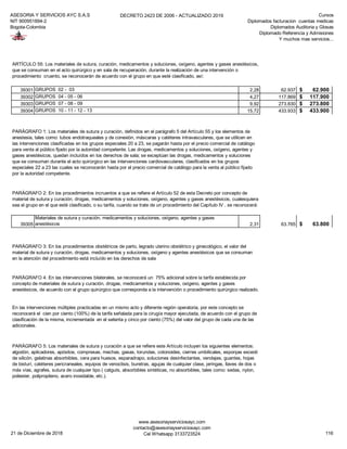 ASESORIA Y SERVICIOS AYC S.A.S
NIT 900951894-2
Bogota-Colombia
DECRETO 2423 DE 2006 - ACTUALIZADO 2019 Cursos
Diplomados facturacion cuentas medicas
Diplomados Auditoria y Glosas
Diplomado Referencia y Admisiones
Y muchos mas servicios...
39301 GRUPOS 02 - 03 2,28 62.937 62.900$
39302 GRUPOS 04 - 05 - 06 4,27 117.869 117.900$
39303 GRUPOS 07 - 08 - 09 9,92 273.830 273.800$
39304 GRUPOS 10 - 11 - 12 - 13 15,72 433.933 433.900$
39305
Materiales de sutura y curación, medicamentos y soluciones, oxígeno, agentes y gases
anestésicos 2,31 63.765 63.800$
ARTÍCULO 55: Los materiales de sutura, curación, medicamentos y soluciones, oxígeno, agentes y gases anestésicos,
que se consuman en el acto quirúrgico y en sala de recuperación, durante la realización de una intervención o
procedimiento cruento, se reconocerán de acuerdo con el grupo en que esté clasificado, así:
PARÁGRAFO 1: Los materiales de sutura y curación, definidos en el parágrafo 5 del Artículo 55 y los elementos de
anestesia, tales como: tubos endotraqueales y de conexión, máscaras y catéteres intravasculares, que se utilicen en
las intervenciones clasificadas en los grupos especiales 20 a 23, se pagarán hasta por el precio comercial de catálogo
para venta al público fijado por la autoridad competente. Las drogas, medicamentos y soluciones, oxígeno, agentes y
gases anestésicos, quedan incluídos en los derechos de sala; se exceptúan las drogas, medicamentos y soluciones
que se consuman durante el acto quirúrgico en las intervenciones cardiovasculares, clasificados en los grupos
especiales 22 a 23 las cuales se reconocerán hasta por el precio comercial de catálogo para la venta al público fijado
por la autoridad competente.
PARÁGRAFO 2: En los procedimientos incruentos a que se refiere el Artículo 52 de esta Decreto por concepto de
material de sutura y curación, drogas, medicamentos y soluciones, oxígeno, agentes y gases anestésicos, cualesquiera
sea el grupo en el que esté clasificado, o su tarifa, cuando se trate de un procedimiento del Capítulo IV , se reconocerá:
PARÁGRAFO 3: En los procedimientos obstétricos de parto, legrado uterino obstétrico y ginecológico, el valor del
material de sutura y curación, drogas, medicamentos y soluciones, oxígeno y agentes anestésicos que se consuman
en la atención del procedimiento está incluído en los derechos de sala
PARÁGRAFO 4: En las intervenciones bilaterales, se reconocerá un 75% adicional sobre la tarifa establecida por
concepto de materiales de sutura y curación, drogas, medicamentos y soluciones, oxígeno, agentes y gases
anestésicos, de acuerdo con el grupo quirúrgico que corresponda a la intervención o procedimiento quirúrgico realizado.
En las intervenciones múltiples practicadas en un mismo acto y diferente región operatoria, por este concepto se
reconocerá el cien por ciento (100%) de la tarifa señalada para la cirugía mayor ejecutada, de acuerdo con el grupo de
clasificación de la misma, incrementada en el setenta y cinco por ciento (75%) del valor del grupo de cada una de las
adicionales.
PARÁGRAFO 5: Los materiales de sutura y curación a que se refiere este Artículo incluyen los siguientes elementos:
algodón, aplicadores, apósitos, compresas, mechas, gasas, torundas, cotonoides, cierres umbilicales, esponjas exceoti
de silicón, gelatinas absorbibles, cera para huesos, esparadrapo, soluciones desinfectantes, vendajes, guantes, hojas
de bisturí, catéteres pericraneales, equipos de venoclisis, buretras, agujas de cualquier clase, jeringas, llaves de dos o
más vías, agrafes, sutura de cualquier tipo ( catguts, absorbibles sintéticas, no absorbibles, tales como: sedas, nylon,
poliester, polipropileno, acero inoxidable, etc.).
21 de Diciembre de 2018
www.asesoriayserviciosayc.com
contacto@asesoriayserviciosayc.com
Cel Whatsapp 3133723524 116
 