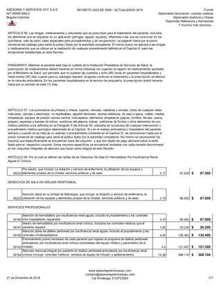 ASESORIA Y SERVICIOS AYC S.A.S
NIT 900951894-2
Bogota-Colombia
DECRETO 2423 DE 2006 - ACTUALIZADO 2019 Cursos
Diplomados facturacion cuentas medicas
Diplomados Auditoria y Glosas
Diplomado Referencia y Admisiones
Y muchos mas servicios...
39222
Por sesión, que incluye: La dotación y servicio de enfermería, la utilización de los equipos y
elementos propios de la Unidad, servicios públicos y de aseo 3,17 87.504 87.500$
DERECHOS DE SALA EN DIÁLISIS PERITONEAL
39223
Atención diaria en la Unidad de Nefrología, que incluye: la dotación y servicio de enfermería, la
utilización de los equipos y elementos propios de la Unidad, servicios públicos y de aseo 3,15 86.952 87.000$
SERVICIOS PROFESIONALES
39160
Atención de hemodiálisis por insuficiencia renal aguda, incluído el procedimiento y los controles
intra hospitalarios requeridos 3,15 86.952 87.000$
39161
Sesión de hemodiálisis por insuficiencia renal crónica, incluídos los controles médicos que el
paciente requiera 1,82 50.239 50.200$
39162
Atención diaria de diálisis peritoneal por insuficiencia renal aguda, incluído el procedimiento y los
controles intrahospitalarios 4,94 136.363 136.400$
39163
Entrenamiento previo necesario de cada paciente que ingrese al programa de diálisis peritoneal
ambulatoria, por insuficiencia renal crónica (actividades del equipo médico y paramédico de la
Unidad) 4,4 121.457 121.500$
39164
Atención mensual integral por paciente en díalisis peritoneal ambulatoria por insuficiencia renal
crónica (incluye: controles médicos, cambios de equipo de infusión y adiestramiento) 14,06 388.110 388.100$
ARTÍCULO 56: Las drogas, medicamentos y soluciones que se prescriban para el tratamiento del paciente, incluídos
los elementos que se requieran en su aplicación (jeringas, agujas, equipos), diferentes a las que se consuman en los
quirófanos, sala de parto, salas especiales para procedimientos y de recuperación, se pagarán hasta por el precio
comercial del catálogo para venta al público fijado por la autoridad competente. El mismo precio se aplicará a las drogas
y medicamentos que se utilicen en la realización de cualquier procedimiento definido en el Capítulo II, salvo las
excepciones establecidas en este Decreto.
PARÁGRAFO: Mientras el paciente esté bajo el cuidado de la Institución Prestadora de Servicios de Salud, la
prescripción de medicamentos deberá hacerse en forma individual con sujeción al registro de medicamentos aprobado
por el Ministerio de Salud, por períodos que no superen las cuarenta y ocho (48) horas en pacientes hospitalizados y
hasta treinta (30) días cuando para su patología requiera al egreso continuar el tratamiento o la prescripción se efectué
en la consulta ambulatoria. En los pacientes hospitalizados en el servicio de psiquiatría, la prescripción podrá hacerse
hasta por un período de siete (7) días.
ARTÍCULO 57: Los suministros de prótesis y ortesis, injertos, válvulas, catéteres y sondas, tubos de cualquier clase,
máscaras, cánulas y electrodos, no reutilizables; algodón laminado, vendas (elásticas, de yeso o gasa), mallas, medias
ortopédicas, equipos de presión venosa central, marcapasos, elementos ortopédicos (placas, tornillos, férulas, clavos,
grapas); esponjas y bandas de silicón, sustitutos del plasma, bolsas colectoras de fluídos y otros elementos de uso
médico distintos a los definidos en el Parágrafo 5 del Artículo 55, utilizados en la práctica de cualquier intervención o
procedimiento médico-quirúrgico relacionado en el Capítulo III y en el manejo ambulatorio u hospitalario del paciente,
siempre y cuando no se trate de un examen o procedimiento contenido en el Capítulo IV, se reconocerán hasta por el
precio comercial de catálogo para venta al público fijado por la autoridad competente. Asi mismo se reconocerán los
insumos que específicamente se encuentran fuera del conjunto, y que son objeto de pago adicional sobre la tarifa
fijada para el respectivo conjunto. Estos insumos específicos se encuentran anotados con cada canasta discriminada
en los conjuntos integrales de atención que hacen parte integral de este Decreto.
ARTÍCULO 58: Por el cual se definen las tarifas de los Derechos De Sala En Hemodiálisis Por Insuficiencia Renal
Aguda O Crónica
21 de Diciembre de 2018
www.asesoriayserviciosayc.com
contacto@asesoriayserviciosayc.com
Cel Whatsapp 3133723524 117
 