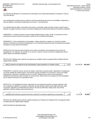 ASESORIA Y SERVICIOS AYC S.A.S
NIT 900951894-2
Bogota-Colombia
DECRETO 2423 DE 2006 - ACTUALIZADO 2019 Cursos
Diplomados facturacion cuentas medicas
Diplomados Auditoria y Glosas
Diplomado Referencia y Admisiones
Y muchos mas servicios...
39601 La atención de urgencias de tipo prehospitalario y apoyo terapéutico en unidades móviles 15,41 425.376 425.400$
39360 Actividad individual o grupal de promoción, prevención o protección específica (por cada sesion) 0,37 10.213 10.200$
INSTITUCIONES DE SEGUNDO NIVEL
Los procedimientos quirúrgicos para la confección de fístula arteriovenosa de acceso a la hemodiálisis, implantación y
retiro de catéteres, se encuentran clasificados en el Artículo 11 de este Decreto.
Los materiales (filtro de diálisis, línea arterial, línea venosa, concentrado, agujas de fístula, jeringas, solución salina y
heparina), se pagarán hasta por el precio comercial de catálogo para venta al público fijado por la autoridad competente
PARÁGRAFO 1: La tarifa por atención mensual integral establecida bajo el código 39164 se reconocerá en forma
proporcional al número de días que el paciente, durante el mes, se beneficie del programa
PARÁGRAFO 2: Si los procedimientos de hemodiálisis o diálisis peritoneal, se realizan en la Unidad de Cuidado
Intensivo e intermedio o en la pieza de hospitalización, no se reconocerán derechos de sala. El procedimiento de diálisis
ambulatoria no causa derecho de anestesia.
ARTÍCULO 59: Se reconocerá para el oxígeno que se utilice en la atención de los pacientes en los servicios de
hospitalización y de urgencias, de acuerdo con su consumo, hasta por el precio comercial de catálogo para venta al
público fijado por la autoridad competente.
ARTÍCULO 60: Señálase para la atención de urgencias por unidades móviles, la siguiente tarifa en Salarios Mínimos
Legales Diarios Vigentes.
Los exámenes de laboratorio, se reconocerán de conformidad con las tarifas determinadas en el Capítulo IV, Artículo
22 de este Decreto.
PARÁGRAFO: La atención incluye: servicios de médicos, enfermeros y personal auxiliar, capacitados en emergencias;
uso de las unidades de cuidado intensivo, instrumental y equipos de dotación en los vehículos; consumo de drogas,
medicamentos, soluciones y materiales de sutura y curación, utilizados para la solución de la emergencia y
estabilización del paciente durante el traslado, en el área urbana, desde el sitio de la emergencia al centro hospitalario
que se requiera de acuerdo con la gravedad del caso
ARTÍCULO 61: Las actividades de control y seguimiento en los programas de atención a grupos específicos, tales
como: hipertensos, diabéticos, crecimiento y desarrollo, atención prenatal, higiene mental, higiene industrial, salud
ocupacional, registrada por profesionales de la salud en las áreas de enfermería, trabajo social, salud mental,
optometría, nutrición y terapia, serán reconocidos así:
ARTÍCULO 62: Señálese para la atención paciente psiquiátrico en Programa de "Hospital de Día", las siguientes tarifas
en Salarios Mínimos Legales Diarios Vigentes:
21 de Diciembre de 2018
www.asesoriayserviciosayc.com
contacto@asesoriayserviciosayc.com
Cel Whatsapp 3133723524 118
 