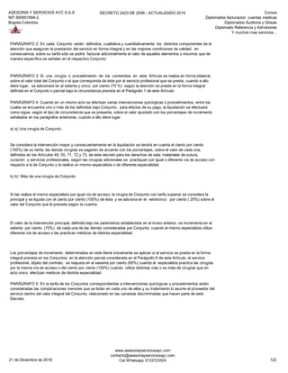 ASESORIA Y SERVICIOS AYC S.A.S
NIT 900951894-2
Bogota-Colombia
DECRETO 2423 DE 2006 - ACTUALIZADO 2019 Cursos
Diplomados facturacion cuentas medicas
Diplomados Auditoria y Glosas
Diplomado Referencia y Admisiones
Y muchos mas servicios...
a) a) Una cirugía de Conjunto
b) b) Más de una cirugía de Conjunto
PARÁGRAFO 2: En cada Conjunto están definidos, cualitativa y cuantitativamente los distintos componentes de la
atención que aseguran la prestación del servicio en forma integral y en las mejores condiciones de calidad; en
consecuencia, sobre su tarifa sólo se podrá facturar adicionalmente el valor de aquellos elementos o insumos que de
manera específica se señalan en el respectivo Conjunto.
PARÁGRAFO 3: Si una cirugía o procedimiento de los contenidos en este Artículo se realiza en forma bilateral,
sobre el valor total del Conjunto o el que corresponda de éste por el servicio profesional que se preste, cuando a ello
diere lugar, se adicionará en el setenta y cinco por ciento (75 %) según la atención se preste en la forma integral
definida en el Conjunto o parcial bajo la circunstancia prevista en el Parágrafo 1 de este Artículo.
PARÁGRAFO 4: Cuando en un mismo acto se efectúen varias intervenciones quirúrgicas o procedimientos, entre los
cuales se encuentra uno o más de los definidos bajo Conjunto, para efectos de su pago, la liquidación se efectuará
como sigue, según el tipo de circunstancia que se presente, sobre el valor ajustado con los porcentajes de incremento
señalados en los parágrafos anteriores, cuando a ello diere lugar:
Se considera la intervención mayor y consecuentemente en la liquidación se tendrá en cuenta el ciento por ciento
(100%) de su tarifa; las demás cirugías se pagarán de acuerdo con los porcentajes, sobre el valor de cada una,
definidos en los Artículos 49, 55, 71, 72 y 73, de este decreto para los derechos de sala, materiales de sutura,
curación y servicios profesionales, según las cirugías adicionales se practiquen por igual o diferente vía de acceso con
respecto a la de Conjunto y la realice un mismo especialista o de diferente especialidad.
Si las realiza el mismo especialista por igual vía de acceso, la cirugía de Conjunto con tarifa superior se considera la
principal y se liquida con el ciento por ciento (100%) de ésta y se adiciona en el veinticinco por ciento ( 25%) sobre el
valor del Conjunto que le preceda según la cuantía.
El valor de la intervención principal, definida bajo los parámetros establecidos en el inciso anterior, se incrementa en el
setenta por ciento (70%) de cada una de las demás consideradas por Conjunto, cuando el mismo especialista utiliza
diferente vía de acceso o las practican médicos de distinta especialidad.
Los porcentajes de incremento determinados en este literal únicamente se aplican si el servicio se presta en la forma
integral prevista en los Conjuntos; en la atención parcial considerada en el Parágrafo 6 de este Artículo, el servicio
profesional, objeto del contrato, se reajusta en el sesenta por ciento (60%) cuando el especialista practica las cirugías
por la misma vía de acceso o del ciento por ciento (100%) cuando utiliza distintas vías o se trata de cirugías que en
acto único efectúan médicos de distinta especialidad.
PARÁGRAFO 5: En la tarifa de los Conjuntos correspondientes a intervenciones quirúrgicas y procedimientos están
consideradas las complicaciones menores que se listan en cada uno de ellos y su tratamiento lo asume el proveedor del
servicio dentro del valor integral del Conjunto, relacionado en las canastas discriminadas que hacen parte de este
Decreto.
21 de Diciembre de 2018
www.asesoriayserviciosayc.com
contacto@asesoriayserviciosayc.com
Cel Whatsapp 3133723524 122
 