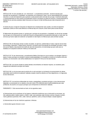 ASESORIA Y SERVICIOS AYC S.A.S
NIT 900951894-2
Bogota-Colombia
DECRETO 2423 DE 2006 - ACTUALIZADO 2019 Cursos
Diplomados facturacion cuentas medicas
Diplomados Auditoria y Glosas
Diplomado Referencia y Admisiones
Y muchos mas servicios...
PARÁGRAFO 1: Este reconocimiento se hará, en los siguientes casos:
b) Intervenciones en los dos miembros superiores o inferiores
c) Herniorrafia inguinal, femoral o crural
A manera de guía, en algunos Conjuntos se relacionan las complicaciones más usuales y se indica el respectivo
tratamiento cuando el mismo está definido en el Manual bajo otro Conjunto. Estos hacen parte de este Decreto
El fallecimiento del paciente durante el período post- quirúrgico de recuperación u hospitalario, es otra de las causales
que da lugar a la no facturación por la tarifa del Conjunto correspondiente al procedimiento efectuado; en este caso los
servicios que fueron objeto de la atención se liquidarán al valor fijado en el Manual para cada actividad causada.
ARTÍCULO 66: En Municipios donde no estén vinculados, en ejercicio, profesionales en todas o algunas de las áreas
de Psicología, Optometría, Trabajo Social y Nutrición, se podrán excluir del paquete de actividades que están a cargo
del recurso faltante, descontando de la tarifa del valor del componente, en el porcentaje que para cada caso se
establece en el paquete de atención médica y/o de salud oral
ARTÍCULO 67: En las intervenciones y procedimientos Médico Quirúrgicos en que se extirpe o se extraigan órganos o
tejidos, la pieza quirúrgica se someterá a examen anatomopatológico y el resultado se incluirá en la historia clínica del
paciente y se reconocerán a las tarifas establecidas en el Capítulo IV Artículo 22 de este Decreto
ARTÍCULO 68: Las suturas simples en partes blandas concomitantes con lesiones mayores, se consideran parte
integrante del tratamiento quirúrgico de la lesión
ARTíCULO 69: La vía de acceso para la práctica de un acto quirúrgico no da derecho al reconocimiento de valores
adicionales sobre la tarifa de la operación realizada, excepto cuando se efectúe con fines diagnósticos y no haga parte
de otra intervención.
ARTÍCULO 65: Si como resultado de una intervención o procedimiento practicado, durante el período post-
quirúrgico de recuperación u hospitalario, se presentare una complicación mayor, que es responsabilidad del contratista
solucionar, el costo del tratamiento para superarla no está previsto dentro del valor de la cirugía inicialmente efectuada
y consecuentemente en dicho evento el procedimiento inicial no se liquida a la tarifa de Conjunto y consecuentemente la
totalidad de los servicios prestados deben facturarse con base en el valor del Manual para cada componente de la
atención.
ARTÍCULO 70: Los servicios profesionales de cirujano, anestesiólogo y ayudante quirúrgico, en las intervenciones
bilaterales, se reconocerán en un setenta y cinco por ciento (75%) adicional sobre la tarifa establecida para cada
profesional, de acuerdo con el grupo quirúrgico que corresponda a la intervención realizada.
a) Intervenciones que se practiquen en los órganos o elementos anatómicos que a continuación se enumeran: ojo,
oído, glándula salival, maxilar superior o inferior, malar, seno paranasal, plejo nervioso (cervical, braquial y lumbar),
mama, glándula suprarrenal, riñón, uréter, testículo, epidídimo, ovario y trompa de falopio ( excepto ligadura).
21 de Diciembre de 2018
www.asesoriayserviciosayc.com
contacto@asesoriayserviciosayc.com
Cel Whatsapp 3133723524 123
 