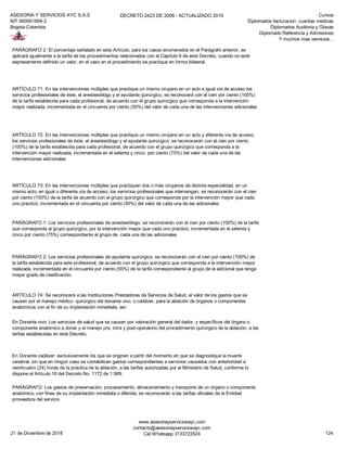 ASESORIA Y SERVICIOS AYC S.A.S
NIT 900951894-2
Bogota-Colombia
DECRETO 2423 DE 2006 - ACTUALIZADO 2019 Cursos
Diplomados facturacion cuentas medicas
Diplomados Auditoria y Glosas
Diplomado Referencia y Admisiones
Y muchos mas servicios...
PARÁGRAFO 1: Los servicios profesionales de anestesiólogo, se reconocerán con el cien por ciento (100%) de la tarifa
que corresponda al grupo quirúrgico, por la intervención mayor que cada uno practicó, incrementada en el setenta y
cinco por ciento (75%) correspondiente al grupo de cada una de las adicionales
PARÁGRAFO 2: Los servicios profesionales de ayudante quirúrgico, se reconocerán con el cien por ciento (100%) de
la tarifa establecida para este profesional, de acuerdo con el grupo quirúrgico que corresponda a la intervención mayor
realizada, incrementada en el cincuenta por ciento (50%) de la tarifa correspondiente al grupo de la adicional que tenga
mayor grado de clasificación.
ARTÍCULO 74: Se reconocerá a las Instituciones Prestadoras de Servicios de Salud, el valor de los gastos que se
causen por el manejo médico quirúrgico del donante vivo, o cadáver, para la ablación de órganos o componentes
anatómicos con el fin de su implantación inmediata, así:
En Donante vivo: Los servicios de salud que se causen por valoración general del dador, y específicos del órgano o
componente anatómico a donar y el manejo pre, intra y post-operatorio del procedimiento quirúrgico de la ablación, a las
tarifas establecidas en este Decreto.
En Donante cadáver: exclusivamente los que se originen a partir del momento en que se diagnostique la muerte
cerebral, sin que en ningún caso se contabilicen gastos correspondientes a servicios causados con anterioridad a
veinticuatro (24) horas de la práctica de la ablación, a las tarifas autorizadas por el Ministerio de Salud, conforme lo
dispone el Artículo 16 del Decreto No. 1172 de 1.989.
PARÁGRAFO: Los gastos de preservación, procesamiento, almacenamiento y transporte de un órgano o componente
anatómico, con fines de su implantación inmediata o diferida, se reconocerán a las tarifas oficiales de la Entidad
proveedora del servicio
PARÁGRAFO 2: El porcentaje señalado en este Artículo, para los casos enumerados en el Parágrafo anterior, se
aplicará igualmente a la tarifa de los procedimientos relacionados con el Capítulo II de este Decreto, cuando no esté
expresamente definido un valor, en el caso en el procedimiento se practique en forma bilateral.
ARTÍCULO 71: En las intervenciones múltiples que practique un mismo cirujano en un acto e igual vía de acceso los
servicios profesionales de éste, el anestesiólogo y el ayudante quirúrgico, se reconocerá con el cien por ciento (100%)
de la tarifa establecida para cada profesional, de acuerdo con el grupo quirúrgico que corresponda a la intervención
mayor realizada, incrementada en el cincuenta por ciento (50%) del valor de cada una de las intervenciones adicionales
ARTÍCULO 72: En las intervenciones múltiples que practique un mismo cirujano en un acto y diferente vía de acceso,
los servicios profesionales de éste, el anestesiólogo y el ayudante quirúrgico, se reconocerán con el cien por ciento
(100%) de la tarifa establecida para cada profesional, de acuerdo con el grupo quirúrgico que corresponda a la
intervención mayor realizada, incrementada en el setenta y cinco por ciento (75%) del valor de cada una de las
intervenciones adicionales
ARTÍCULO 73: En las intervenciones múltiples que practiquen dos o más cirujanos de distinta especialidad, en un
mismo acto, en igual o diferente vía de acceso, los servicios profesionales que intervengan, se reconocerán con el cien
por ciento (100%) de la tarifa de acuerdo con el grupo quirúrgico que corresponda por la intervención mayor que cada
uno practicó, incrementada en el cincuenta por ciento (50%) del valor de cada una de las adicionales
21 de Diciembre de 2018
www.asesoriayserviciosayc.com
contacto@asesoriayserviciosayc.com
Cel Whatsapp 3133723524 124
 