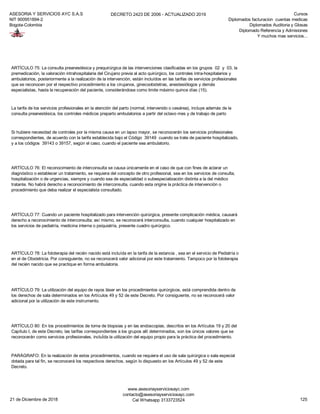 ASESORIA Y SERVICIOS AYC S.A.S
NIT 900951894-2
Bogota-Colombia
DECRETO 2423 DE 2006 - ACTUALIZADO 2019 Cursos
Diplomados facturacion cuentas medicas
Diplomados Auditoria y Glosas
Diplomado Referencia y Admisiones
Y muchos mas servicios...
ARTÍCULO 77: Cuando un paciente hospitalizado para intervención quirúrgica, presente complicación médica, causará
derecho a reconocimiento de interconsulta; así mismo, se reconocerá interconsulta, cuando cualquier hospitalizado en
los servicios de pediatría, medicina interna o psiquiatría, presente cuadro quirúrgico.
ARTÍCULO 78: La fototerapia del recién nacido está incluída en la tarifa de la estancia , sea en el servicio de Pediatría o
en el de Obstetricia. Por consiguiente, no se reconocerá valor adicional por este tratamiento. Tampoco por la fototerapia
del recién nacido que se practique en forma ambulatoria.
ARTÍCULO 79: La utilización del equipo de rayos láser en los procedimientos quirúrgicos, está comprendida dentro de
los derechos de sala determinados en los Artículos 49 y 52 de este Decreto. Por consiguiente, no se reconocerá valor
adicional por la utilización de este instrumento.
ARTÍCULO 80: En los procedimientos de toma de biopsias y en las endoscopias, descritos en los Artículos 19 y 20 del
Capítulo I, de este Decreto, las tarifas correspondientes a los grupos allí determinados, son los únicos valores que se
reconocerán como servicios profesionales, incluÍda la utilización del equipo propio para la práctica del procedimiento.
PARÁGRAFO: En la realización de estos procedimientos, cuando se requiera el uso de sala quirúrgica o sala especial
dotada para tal fin, se reconocerá los respectivos derechos, según lo dispuesto en los Artículos 49 y 52 de este
Decreto.
ARTÍCULO 75: La consulta preanestésica y prequirúrgica de las intervenciones clasificadas en los grupos 02 y 03, la
premedicación, la valoración intrahospitalaria del Cirujano previa al acto quirúrgico, los controles intra-hospitalarios y
ambulatorios, posteriormente a la realización de la intervención, están incluídos en las tarifas de servicios profesionales
que se reconocen por el respectivo procedimiento a los cirujanos, ginecoobstetras, anestesiólogos y demás
especialistas, hasta la recuperación del paciente, considerándose como limite máximo quince días (15).
La tarifa de los servicios profesionales en la atención del parto (normal, intervenido o cesárea), incluye además de la
consulta preanestésica, los controles médicos preparto ambulatorios a partir del octavo mes y de trabajo de parto
Si hubiere necesidad de controles por la misma causa en un lapso mayor, se reconocerán los servicios profesionales
correspondientes, de acuerdo con la tarifa establecida bajo el Código 39149 cuando se trate de paciente hospitalizado,
y a los códigos 39143 o 39157, según el caso, cuando el paciente sea ambulatorio.
ARTÍCULO 76: El reconocimiento de interconsulta se causa únicamente en el caso de que con fines de aclarar un
diagnóstico o establecer un tratamiento, se requiera del concepto de otro profesional, sea en los servicios de consulta,
hospitalización o de urgencias, siempre y cuando sea de especialidad o subespecialización distinta a la del médico
tratante. No habrá derecho a reconocimiento de interconsulta, cuando esta origine la práctica de intervención o
procedimiento que deba realizar el especialista consultado.
21 de Diciembre de 2018
www.asesoriayserviciosayc.com
contacto@asesoriayserviciosayc.com
Cel Whatsapp 3133723524 125
 