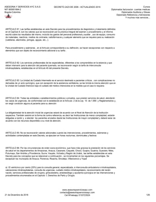 ASESORIA Y SERVICIOS AYC S.A.S
NIT 900951894-2
Bogota-Colombia
DECRETO 2423 DE 2006 - ACTUALIZADO 2019 Cursos
Diplomados facturacion cuentas medicas
Diplomados Auditoria y Glosas
Diplomado Referencia y Admisiones
Y muchos mas servicios...
ARTÍCULO 83: La Unidad de Cuidado Intermedio es el servicio destinado a pacientes críticos , con complicaciones no
derivadas de un acto quirúrgico, que con excepción de la asistencia ventilatoria, se les brinda la misma atención que en
la Unidad de Cuidado Intensivo bajo el cuidado del médico intensivista en la medida que el caso lo requiera.
ARTÍCULO 84: Todas las entidades o establecimientos públicos o privados, que presten servicios de salud, atenderán
los casos de urgencias, de conformidad con lo establecido en el Artículo 2 de la Ley 10 de 1.990 y Reglamentarios y,
sin exigir condición alguna al paciente para su atención
La obligatoriedad de la atención inicial de urgencias estará de acuerdo con el Nivel de Atención de la Institución
respectiva .También existirá en la forma de contra referencia, es decir las Instituciones de menor complejidad, estarán
obligadas a recibir y a atender los pacientes enviados desde las Instituciones de mayor complejidad y deberá estar de
acuerdo con los recursos disponibles a su nivel de atención.
ARTÍCULO 85: No se reconocerán valores adicionales cuando las intervenciones, procedimientos, exámenes y
actividades contempladas en este Decreto, se ejecuten en horas nocturnas, dominicales y festivos
ARTÍCULO 86: Por las circunstancias de orden socio-económico, que hace más gravosa la prestación de los servicios
de salud en los departamentos de Amazonas, Arauca, Casanare, Caquetá, Chocó, Guajira, Guainía, Guaviare, Meta,
Putumayo, San Andrés y Providencia, Sucre, Vaupés, Vichada y Región de Urabá., las tarifas establecidas en este
Decreto para los conceptos que se relacionan a continuación , se incrementan en los siguientes porcentajes. Se
exceptúan los municipios de Arauca, Florencia, Rioacha, Sincelejo, Villavicencio y Yopal
a) El veinticinco por ciento (25%) para la consulta general, especializada, e interconsulta ambulatoria e intrahospitalaria,
valoraciones intrahospitalarias, consulta de urgencias, cuidado médico intrahospitalario, reconocimiento del recién
nacido, servicios profesionales de cirujano, ginecobstetra, anestesiólogo y ayudantía quirúrgica en las intervenciones y
procedimientos enumerados en el Capítulo I, Derechos de Parto y Cirugía.
ARTÍCULO 81: Las tarifas establecidas en este Decreto para los procedimientos de diagnóstico y tratamiento definidos
en el Capítulo II, son los valores que se reconocerán por la práctica integral del examen o procedimiento y el informe
escrito sobre los resultados del mismo, incluído los gastos del personal profesional y auxiliar , uso de equipo, consumo
de materiales, reactivos, medios de contraste, radiofármacos y cualquier elemento que se requiera para su realización
(catéteres, electrodos, jeringas, agujas, etc.,.).
Para procedimiento y exámenes , en el Artículo correspondiente a su definición, se hacen excepciones con respecto a
elementos que son objeto de reconocimiento adicional a su tarifa .
ARTÍCULO 82: Los servicios profesionales de los especialistas, diferentes a los comprendidos en la estancia y que
deban intervenir para la atención del paciente quemado, se reconocerán según la tarifa de interconsulta
intrahospitalaria, establecidas en el Artículo 40 del presente Decreto.
21 de Diciembre de 2018
www.asesoriayserviciosayc.com
contacto@asesoriayserviciosayc.com
Cel Whatsapp 3133723524 126
 