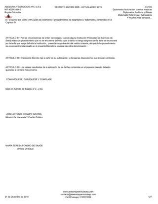 ASESORIA Y SERVICIOS AYC S.A.S
NIT 900951894-2
Bogota-Colombia
DECRETO 2423 DE 2006 - ACTUALIZADO 2019 Cursos
Diplomados facturacion cuentas medicas
Diplomados Auditoria y Glosas
Diplomado Referencia y Admisiones
Y muchos mas servicios...
COMUNÍQUESE, PUBLÍQUESE Y CÚMPLASE
Dado en Santafé de Bogotá, D C , a los
JOSE ANTONIO OCAMPO GAVIRIA
Ministro De Hacienda Y Credito Publico
MARÍA TERESA FORERO DE SAADE
Ministra De Salud
b) El quince por ciento (15%) para los exámenes y procedimientos de diagnóstico y tratamiento, contenidos en el
Capítulo IV
ARTÍCULO 87: Por las circunstancias de orden tecnológico, cuando alguna Institución Prestadora de Servicios de
Salud realice un procedimiento que no se encuentre definido y por lo tanto no tenga asignada tarifa, éste se reconocerá
por la tarifa que tenga definida la Institución, previa la comprobación del médico tratante, de que dicho procedimiento
no se encuentra relacionado en el presente Decreto ni siquiera bajo otra denominación .
ARTÍCULO 88: El presente Decreto rige a partir de su publicación y deroga las disposiciones que le sean contrarias.
ARTÍCULO 89: Los valores resultantes de la aplicación de las tarifas contenidas en el presente decreto deberán
ajustarse a centena más próxima.
21 de Diciembre de 2018
www.asesoriayserviciosayc.com
contacto@asesoriayserviciosayc.com
Cel Whatsapp 3133723524 127
 