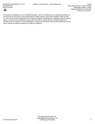 ASESORIA Y SERVICIOS AYC S.A.S
NIT 900951894-2
Bogota-Colombia
DECRETO 2423 DE 2006 - ACTUALIZADO 2019 Cursos
Diplomados facturacion cuentas medicas
Diplomados Auditoria y Glosas
Diplomado Referencia y Admisiones
Y muchos mas servicios...
ATENCIÓN DE URGENCIA DE TIPO PREHOSPITALARIO Y APOYO TERAPÉUTICO EN UNIDADES MÓVILES: Es
el conjunto de recursos técnicos como equipamiento de cuidado intensivo, instrumental, materiales, equipo de radio,
etc. y de recursos humanos capacitados en el manejo de emergencias, disponibles para desplazarse en forma oportuna
al lugar ocurrencia de una emergencia, prestar la atención inicial por cualquier afección, mantener estabilizado el
paciente durante su traslado a un Centro Hospitalario y a orientar respecto de las conductas provisionales que se deben
asumir mientras se produce el contacto de la unidad con el paciente.
21 de Diciembre de 2018
www.asesoriayserviciosayc.com
contacto@asesoriayserviciosayc.com
Cel Whatsapp 3133723524 3
 
